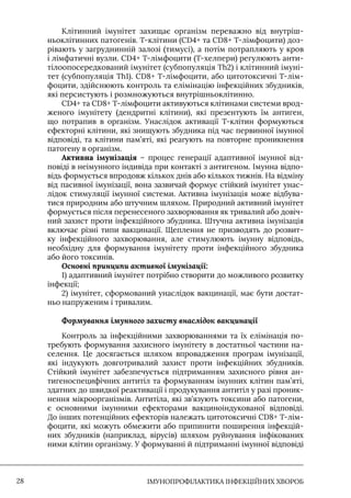 IМУНОПРОФІЛАКТИКА ІНФЕКЦІЙНИХ ХВОРОБ
28
Клітинний імунітет захищає організм переважно від внутріш-
ньоклітинних патогенів. Т-клітини (CD4+ та CD8+ Т-лімфоцити) доз-
рівають у загруднинній залозі (тимусі), а потім потрапляють у кров
і лімфатичні вузли. CD4+ Т-лімфоцити (Т-хелпери) регулюють анти-
тілоопосередкований імунітет (субпопуляція Th2) і клітинний імуні-
тет (субпопуляція Th1). CD8+ Т-лімфоцити, або цитотоксичні Т-лім-
фоцити, здійснюють контроль та елімінацію інфекційних збудників,
які персистують і розмножуються внутрішньоклітинно.
CD4+ та CD8+ Т-лімфоцити активуються клітинами системи врод-
женого імунітету (дендритні клітини), які презентують їм антиген,
що потрапив в організм. Унаслідок активації Т-клітин формуються
ефекторні клітини, які знищують збудника під час первинної імунної
відповіді, та клітини пам’яті, які реагують на повторне проникнення
патогену в організм.
Активна імунізація – процес генерації адаптивної імунної від-
повіді в неімунного індивіда при контакті з антигеном. Iмунна відпо-
відь формується впродовж кількох днів або кількох тижнів. На відміну
від пасивної імунізації, вона зазвичай формує стійкий імунітет унас-
лідок стимуляції імунної системи. Активна імунізація може відбува-
тися природним або штучним шляхом. Природний активний імунітет
формується після перенесеного захворювання як тривалий або довіч-
ний захист проти інфекційного збудника. Штучна активна імунізація
включає різні типи вакцинації. Щеплення не призводять до розвит-
ку інфекційного захворювання, але стимулюють імунну відповідь,
необхідну для формування імунітету проти інфекційного збудника
або його токсинів.
Основні принципи активної імунізації:
1) адаптивний імунітет потрібно створити до можливого розвитку
інфекції;
2) імунітет, сформований унаслідок вакцинації, має бути достат-
ньо напруженим і тривалим.
Формування імунного захисту внаслідок вакцинації
Контроль за інфекційними захворюваннями та їх елімінація по-
требують формування захисного імунітету в достатньої частини на-
селення. Це досягається шляхом впровадження програм імунізації,
які індукують довготривалий захист проти інфекційних збудників.
Стійкий імунітет забезпечується підтриманням захисного рівня ан-
тигеноспецифічних антитіл та формуванням імунних клітин пам’яті,
здатних до швидкої реактивації і продукування антитіл у разі проник-
нення мікроорганізмів. Антитіла, які зв’язують токсини або патогени,
є основними імунними ефекторами вакциноіндукованої відповіді.
До інших потенційних ефекторів належать цитотоксичні CD8+ Т-лім-
фоцити, які можуть обмежити або припинити поширення інфекцій-
них збудників (наприклад, вірусів) шляхом руйнування інфікованих
ними клітин організму. У формуванні й підтриманні імунної відповіді
 