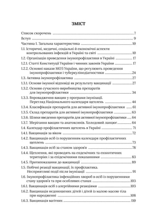 ЗМІСТ
Список скорочень ...................................................................................................7
Вступ ........................................................................................................................... 9
Частина 1. Загальна характеристика .
..............................................................10
1.1. 
Iсторичні, медичні, соціальні й економічні аспекти
контрольованих інфекцій в Україні та світі ...........................................10
1.2. Організація проведення імунопрофілактики в Україні ..................... 17
1.2.1. Статті Конституції України і чинних законів України .
..................... 17
1.2.2. 
Основні накази МОЗ України, що регулюють проведення
імунопрофілактики і туберкулінодіагностики .
.................................24
1.3. Активна імунопрофілактика .......................................................................27
1.3.1. Основи імунної відповіді як результату вакцинації .........................27
1.3.2. 
Основи сучасного виробництва препаратів
для імунопрофілактики ........................................................................... 34
1.3.3. 
Впровадження вакцин у програми імунізації.
Перегляд Національного календаря щеплень ................................. 44
1.3.4. Класифікація препаратів для активної імунопрофілактики ........61
1.3.5. Склад препаратів для активної імунопрофілактики ...................... 63
1.3.6. Шляхи введення препаратів для активної імунопрофілактики .
..... 64
1.3.7. Зберігання вакцин та анатоксинів. Холодовий ланцюг.................. 64
1.4. Календар профілактичних щеплень в Україні .
..................................... 71
1.4.1. Вакцинація за віком .....................................................................................72
1.4.2. 
Вакцинація осіб із порушенням календаря профілактичних
щеплень ..........................................................................................................73
1.4.3. Вакцинація осіб за станом здоров’я ......................................................78
1.4.4. 
Щеплення, які проводять на ендемічних та ензоотичних
територіях і за епідемічними показаннями ...................................... 83
1.4.5. Протипоказання до вакцинації .............................................................. 89
1.5. 
Побічні реакції вакцинації, їх профілактика.
Несприятливі події після імунізації .........................................................91
1.6. 
Імунопрофілактика інфекційних хвороб в осіб із порушеннями
стану здоров’я та при особливих станах .
..............................................103
1.6.1. Вакцинація осіб з алергійними реакціями ........................................103
1.6.2. 
Вакцинація недоношених дітей і дітей із малою масою тіла
при народженні .........................................................................................108
1.6.3. Вакцинація вагітних .
................................................................................. 110
 