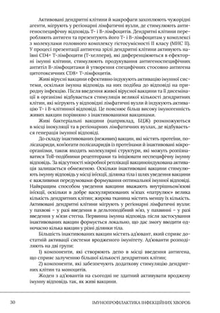 IМУНОПРОФІЛАКТИКА ІНФЕКЦІЙНИХ ХВОРОБ
30
Активовані дендритні клітини й макрофаги захоплюють чужорідні
агенти, мігрують у регіонарні лімфатичні вузли, де стимулюють анти-
геноспецифічну відповідь Т- і В-лімфоцитів. Дендритні клітини пере-
робляють антиген та презентують його Т- і В-лімфоцитам у комплексі
з молекулами головного комплексу гістосумісності II класу (МНС II).
У процесі презентації антигена зрілі дендритні клітини активують на-
ївні CD4+ Т-лімфоцити (Т-хелпери), які диференціюються в ефектор-
ні імунні клітини, стимулюють продукування антигеноспецифічних
антитіл В-лімфоцитами й утворення специфічних стосовно антигена
цитотоксичних CD8+ Т-лімфоцитів.
Живі вірусні вакцини ефективно індукують активацію імунної сис-
теми, оскільки імунна відповідь на них подібна до відповіді на при-
родну інфекцію. Після введення живої вірусної вакцини та її дисеміна-
ції в організмі відбувається стимуляція великої кількості дендритних
клітин, які мігрують у відповідні лімфатичні вузли й індукують актива-
цію Т- і В-клітинної відповіді. Це пояснює більш високу імуногенність
живих вакцин порівняно з інактивованими вакцинами.
Живі бактеріальні вакцини (наприклад, БЦЖ) розмножуються
в місці інокуляції та в регіонарних лімфатичних вузлах, де відбуваєть-
ся генерація імунної відповіді.
До складу інактивованих (неживих) вакцин, які містять протеїни, по-
лісахариди, кон’югати полісахаридів із протеїнами й інактивовані мікро-
організми, також входять молекулярні структури, які можуть розпізна-
ватися Toll-подібними рецепторами та ініціювати неспецифічну імунну
відповідь. За відсутності мікробної реплікації вакциноіндукована актива-
ція залишається обмеженою. Оскільки інактивовані вакцини стимулю-
ють імунну відповідь у місці ін’єкції, ділянка тіла і шлях уведення вакцини
є важливими передумовами формування оптимальної імунної відповіді.
Найкращим способом уведення вакцини вважають внутрішньом’язові
ін’єкції, оскільки в добре васкуляризованих м’язах «патрулює» велика
кількість дендритних клітин; жирова тканина містить меншу їх кількість.
Активовані дендритні клітини мігрують у регіонарні лімфатичні вузли:
у пахвові – у разі введення в дельтоподібний м’яз, у пахвинні – у разі
введення у м’язи стегна. Первинна імунна відповідь після застосування
інактивованих вакцин формується локально, що дає змогу вводити од-
ночасно кілька вакцин у різні ділянки тіла.
Більшість інактивованих вакцин містять ад’ювант, який сприяє до-
статній активації системи вродженого імунітету. Ад’юванти розподі-
ляють на дві групи:
1) компоненти, які створюють депо в місці введення антигена,
що сприяє залученню більшої кількості дендритних клітин;
2) компоненти, які забезпечують додаткову стимуляцію дендрит-
них клітин та моноцитів.
Жоден з ад’ювантів на сьогодні не здатний активувати вроджену
імунну відповідь так, як живі вакцини.
 