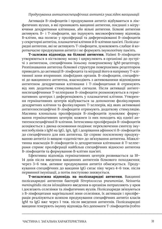 ЧАСТИНА 1. ЗАГАЛЬНА ХАРАКТЕРИСТИКА 31
Продукування антигеноспецифічних антитіл унаслідок вакцинації
Активація В-лімфоцитів і продукування антитіл відбуваються в лім-
фатичних вузлах, в які проникають вакцинні антигени, поєднані з мігру-
ючими дендритними клітинами, або вільні антигени. Білкові антигени
активують В- і Т-лімфоцити, що індукують високоефективну відповідь
В-клітин, яка полягає у проліферації та диференціюванні В-лімфоцитів
у секреторні антитіла, плазматичні клітини й В-клітини пам’яті. Полісаха-
ридні антигени, які не активують Т-лімфоцити, зумовлюють слабше й ко-
роткочасне продукування антитіл і не формують імунологічну пам’ять.
Т-залежна відповідь на білкові антигени. Наївні В-лімфоцити
утворюються в кістковому мозку і циркулюють в організмі до зустрі-
чі з антигеном, специфічним їхньому поверхневому IgM-рецептору.
Розпізнавання антигена білкової структури поверхневим рецептором
приводить до активації В-лімфоцита та міграції його в напрямку Т-клі-
тинної зони вторинних лімфоїдних органів. В-лімфоцити, специфіч-
ні до вакцинного антигена, взаємодіють з активованими відповідним
антигеном дендритними клітинами і Т-лімфоцитами й отримують
від них додаткові стимулювальні сигнали. Після активації антиге-
носпецифічними Т-хелперами В-лімфоцити розмножуються в гермі-
нативних центрах і диференціюють у плазматичні клітини. Утворен-
ня гермінативних центрів відбувається за допомогою фолікулярних
дендритних клітини та фолікулярних Т-хелперів, від яких активовані
антигеноспецифічні В-лімфоцити отримують додаткову стимуляцію.
Масивна клональна проліферація В-лімфоцитів зумовлює форму-
вання гермінативних центрів; кожнен із них походить від однієї ан-
тигеноспецифічної В-клітини. Iнтенсивна проліферація В-лімфоцитів
асоціюється з двома основними подіями: переключення синтезу іму-
ноглобулінів з IgM на IgG, IgA, IgE і дозрівання афінності В-лімфоцитів
до специфічного для них антигена. Це сприяє посиленому продуку-
ванню антитіл із вищою «здатністю» до зв’язування антигена. Міжклі-
тинна взаємодія В-лімфоцитів із дендритними клітинами й Т-хелпе-
рами сприяє проліферації найбільш специфічних відносно антигена
В-лімфоцитів та формуванню В-клітин пам’яті.
Ефективна відповідь гермінативних центрів розвивається за 10–
14 днів після введення вакцинних антигенів білкового походження;
через 3–6 тиж. активне продукування антитіл обмежується. Проду-
кування специфічних до вакцини IgG сягає піку через 4–6 тиж. після
первинної імунізації, а потім поступово знижується.
Т-незалежна відповідь на полісахаридні антигени. Вакцинні
полісахаридні антигени бактерій Streptococcus pneumoniae, Neisseria
meningitidis після ін’єкційного введення в організм потрапляють у кров
і досягають селезінки та лімфатичних вузлів. Полісахариди зв’язуються
з В-лімфоцитами маргінальної зони селезінки, їх активація і проліфе-
рація реалізуються шляхом продукування специфічних антитіл класів
IgM та IgG вже через 1 тиж. після введення антигенів. Полісахаридні
вакцини генерують імунну відповідь без допомоги Т-лімфоцитів (тобто
 