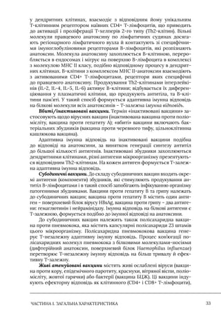 ЧАСТИНА 1. ЗАГАЛЬНА ХАРАКТЕРИСТИКА 33
у дендритних клітинах, взаємодіє з відповідним йому унікальним
Т-клітинним рецептором наївних CD4+ Т-лімфоцитів, що приводить
до активації і проліферації Т-хелперів 2-го типу (Th2-клітин). Вільні
молекули правцевого анатоксину по лімфатичних судинах досяга-
ють регіонарного лімфатичного вузла й контактують зі специфічни-
ми імуноглобуліновими рецепторами В-лімфоцитів, які розпізнають
анатоксин. Молекула анатоксину захоплюється В-клітиною, переро-
бляється в ендосомах і мігрує на поверхню В-лімфоцита в комплексі
з молекулою МНС II класу, подібно відповідному процесу в дендрит-
них клітинах. В-клітини з комплексом МНС II-анатоксин взаємодіють
з активованими CD4+ Т-лімфоцитами, рецептори яких специфічні
до правцевого анатоксину. Продукування Th2-клітинами інтерлейкі-
нів (IL-2, IL-4, IL-5, IL-6) активує В-клітини; відбувається їх диферен-
ціювання у плазматичні клітини, що продукують антитіла, та В-клі-
тини пам’яті. У такий спосіб формується адаптивна імунна відповідь
на білкові молекули всіх анатоксинів – Т-залежна імунна відповідь.
Вбиті/інактивовані вакцини. Термін «інактивовані вакцини» за-
стосовують щодо вірусних вакцин (інактивована вакцина проти поліо-
мієліту, вакцина проти гепатиту А); «вбиті» вакцини включають бак-
теріальних збудників (вакцина проти черевного тифу, цільноклітинна
кашлюкова вакцина).
Адаптивна імунна відповідь на інактивовані вакцини подібна
до відповіді на анатоксини, за винятком генерації синтезу антитіл
до більшої кількості антигенів. Iнактивовані збудники захоплюються
дендритними клітинами, різні антигени мікроорганізму презентують-
ся відповідним Th2-клітинам. На кожен антиген формується Т-залеж-
на адаптивна імунна відповідь.
Субодиничні вакцини. До складу субодиничних вакцин входять окре-
мі антигени (компоненти) збудників, які стимулюють продукування ан-
титіл В-лімфоцитами і в такий спосіб запобігають інфікуванню організму
патогенними збудниками. Вакцини проти гепатиту В та грипу належать
до субодиничних вакцин; вакцина проти гепатиту В містить один анти-
ген – поверхневий білок вірусу HBsAg, вакцина проти грипу – два антиге-
ни: гемаглютинін і нейрамінідазу. Iмунна відповідь на білкові антигени є
Т-залежною, формується подібно до імунної відповіді на анатоксини.
До субодиничних вакцин належить також полісахаридна вакци-
на проти пневмокока, яка містить капсулярні полісахариди 23 штамів
цього мікроорганізму. Полісахаридна пневмококова вакцина гене-
рує Т-незалежну адаптивну імунну відповідь. Процес кон’югації по-
лісахаридних молекул пневмокока з білковими молекулами-носіями
(дифтерійний анатоксин, поверхневий білок Haemophilus іnfluenzae)
перетворює Т-незалежну імунну відповідь на більш тривалу й ефек-
тивну Т-залежну.
Живі атенуйовані вакцини містять живі ослаблені віруси (вакци-
на проти кору, епідемічного паротиту, краснухи, вітряної віспи, поліо-
мієліту, жовтої гарячки) або бактерії (вакцина БЦЖ). Ці вакцини інду-
кують ефекторну відповідь як клітинного (CD4+ і CD8+ Т-лімфоцити),
 
