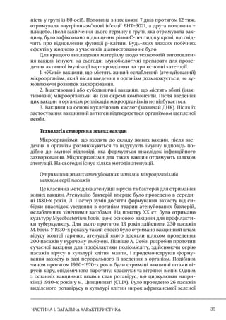 ЧАСТИНА 1. ЗАГАЛЬНА ХАРАКТЕРИСТИКА 35
ність у групі із 80 осіб. Половина з них кожні 7 днів протягом 12 тиж.
отримувала внутрішньом’язові ін’єкції BHT-3021, а друга половина –
плацебо. Після закінчення цього терміну в групі, яка отримувала вак-
цину, було зафіксовано підвищення рівня С-пептидів у крові, що свід-
чить про відновлення функції β-клітин. Будь-яких тяжких побічних
ефектів у жодного з учасників діагностовано не було.
Для кращого викладення матеріалу щодо технологій виготовлен-
ня вакцин існуючі на сьогодні імунобіологічні препарати для прове-
дення активної імунізації варто розділити на три основні категорії.
1. «Живі» вакцини, що містять живий ослаблений (атенуйований)
мікроорганізм, який після введення в організм розмножується, не зу-
мовлюючи розвиток захворювання.
2. Iнактивовані або субодиничні вакцини, що містять вбиті (інак-
тивовані) мікроорганізми чи їхні окремі компоненти. Після введення
цих вакцин в організм реплікація мікроорганізмів не відбувається.
3. Вакцини на основі нуклеїнових кислот (зазвичай ДНК). Після їх
застосування вакцинний антиген відтворюється організмом щепленої
особи.
Технологія створення живих вакцин
Мікроорганізми, що входять до складу живих вакцин, після вве-
дення в організм розмножуються та індукують імунну відповідь по-
дібно до імунної відповіді, яка формується внаслідок інфекційного
захворювання. Мікроорганізми для таких вакцин отримують шляхом
атенуації. На сьогодні існує кілька методів атенуації.
Отримання живих атенуйованих штамів мікроорганізмів
шляхом серії пасажів
Це класична методика атенуації вірусів та бактерій для отримання
живих вакцин. Атенуацію бактерій вперше було проведено в середи-
ні 1880-х років. Л. Пастер зумів досягти формування захисту від си-
бірки внаслідок уведення в організм тварин атенуйованих бактерій,
ослабленних хімічними засобами. На початку ХХ ст. було отримано
культуру Mycobacterium bovis, що є основою вакцини для профілакти-
ки туберкульозу. Для цього протягом 13 років здійснили 230 пасажів
M. bovis. У 1930-х роках у такий спосіб було отримано вакцинний штам
вірусу жовтої гарячки, атенуації якого досягли шляхом проведення
200 пасажів у курячому ембріоні. Пізніше А. Себін розробив прототип
сучасної вакцини для профілактики поліомієліту, здійснюючи серію
пасажів вірусу в культурі клітин мавпи, і продемонстрував форму-
вання захисту в разі перорального її введення в організм. Подібним
чином протягом 1960–1970-х років були отримані вакцинні штами ві-
русів кору, епідемічного паротиту, краснухи та вітряної віспи. Одним
з останніх вакцинних штамів став ротавірус, що циркулював напри-
кінці 1980-х років у м. Цинциннаті (США). Було проведено 26 пасажів
виділеного ротавірусу в культурі клітин нирок африканської зеленої
 