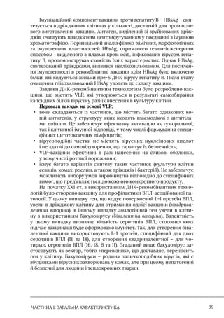 ЧАСТИНА 1. ЗАГАЛЬНА ХАРАКТЕРИСТИКА 39
Iмунізаційний компонент вакцини проти гепатиту В – HBsAg – син-
тезується в дріжджових клітинах у кількості, достатній для промисло-
вого виготовлення вакцини. Антиген, виділений зі зруйнованих дріж-
джів, очищують швидкісним центрифугуванням у поєднанні з імунною
хроматографією. Порівняльний аналіз фізико-хімічних, морфологічних
та імуногенних властивостей HBsAg, отриманого генно-інженерним
способом і виділеного з плазми крові осіб, інфікованих вірусом гепа-
титу В, продемонстрував схожість їхніх характеристик. Однак HBsAg,
синтезований дріжджами, виявився неглікозильованим. Для посилен-
ня імуногенності в рекомбінантні вакцини крім HBsAg було включено
білки, які кодуються зонами пpe-S ДНК вірусу гепатиту В. Після етапу
очищення глікозильований HBsAg уводять до складу вакцини.
Завдяки ДНК-рекомбінантним технологіям було розроблено вак-
цини, що містять VLP, які утворюються в результаті самозбирання
капсидних білків вірусів у разі їх внесення в культуру клітин.
Переваги вакцин на основі VLP:
• вони складаються із частинок, що містять багато однакових ко-
пій антигенів, у структуру яких входять взаємодіючі з антитіла-
ми епітопи. Це забезпечує ефективну активацію як гуморальної,
так і клітинної імунної відповіді, у тому числі формування специ-
фічних цитотоксичних лімфоцитів;
• вірусоподібні частки не містять вірусних нуклеїнових кислот
і не здатні до самовідтворення, що гарантує їх безпечність;
• VLP-вакцини ефективні в разі нанесення на слизові оболонки,
у тому числі ротової порожнини;
• існує багато варіантів синтезу таких частинок (культури клітин
ссавців, комах, рослин, а також дріжджів і бактерій). Це забезпечує
можливість вибору умов виробництва відповідно до специфічних
вимог, що пред’являються до кожного конкретного продукту.
На початку ХХI ст. з використанням ДНК-рекомбінантних техно-
логій було створено вакцину для профілактики ВПЛ-асоційованої па-
тології. У цьому випадку ген, що кодує поверхневий L-1 протеїн ВПЛ,
увели в дріжджову клітину для отримання однієї вакцини (квадрива-
лентна вакцина), в іншому випадку аналогічний ген увели в кліти-
ну з використанням бакуловірусу (бівалентна вакцина). Валентність
у цьому випадку визначає кількість серотипів ВПЛ, стосовно яких
під час вакцинації буде сформовано імунітет. Так, для створення біва-
лентної вакцини використовують L-1 протеїн, специфічний для двох
серотипів ВПЛ (16 та 18), для створення квадривалентної – для чо-
тирьох серотипів ВПЛ (16, 18, 6 та 11). Згаданий вище бакуловірус за-
стосовують як вектор, тобто «перевізник», що доставляє, переносить
ген у клітину. Бакуловіруси – родина паличкоподібних вірусів, які є
збудниками вірусних захворювань у комах, але при цьому непатогенні
й безпечні для людини і теплокровних тварин.
 