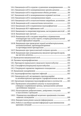 1.6.4. Вакцинація осіб із серцево-судинними захворюваннями ...........114
1.6.5. Вакцинація осіб із захворюваннями органів дихання ...................115
1.6.6. Вакцинація осіб із порушеннями обміну речовин ..........................116
1.6.7. Вакцинація осіб із захворюваннями нервової системи .................117
1.6.8. Вакцинація осіб із захворюваннями нирок .......................................117
1.6.9. Вакцинація осіб із гематологічними хворобами, аспленією .......119
1.6.10. Вакцинація осіб з онкологічною патологією .................................123
1.6.11. Вакцинація осіб із первинними імунодефіцитами .......................124
1.6.12. Вакцинація ВIЛ-інфікованих осіб .......................................................135
1.6.13. Вакцинація та оперативні втручання, застосування анестезії .......145
1.6.14. Вакцинація при лактації.........................................................................146
1.6.15. 
Вакцинація осіб з гострою хворобою з підвищенням
температури тіла та без такого, в період реконвалесценції
гострої інфекційної хвороби................................................................. 147
1.6.16. 
Вакцинація при проведенні терапії антибактеріальними,
антимікотичними, протипаразитарними
та противірусними препаратами........................................................ 147
1.6.17. Вакцинація при трансплантації солідних органів.
......................... 147
1.6.18. 
Вакцинація при нещодавньому введенні препаратів крові,
що містять антитіла.
.................................................................................148
1.7. Проведення вакцинальної сесії.................................................................150
1.8. Пасивна імунопрофілактика .
....................................................................155
1.8.1. Препарати нормального людського імуноглобуліну ....................155
1.8.2. Специфічні (гіперімунні) імуноглобуліни .
........................................ 157
1.8.3. Гіперімунні сироватки тваринного походження ............................161
1.9. Вакцинація мандрівників ...........................................................................162
1.9.1. Імунопрофілактика окремих інфекцій ...............................................163
1.9.2. 
Вакцинація осіб, які вживають протималярійні
та антибактеріальні препарати з профілактичною метою .........165
1.10. Організація підтримки імунопрофілактики в суспільстві ............165
1.10.1. 
Проведення ситуаційного аналізу та налагодження
співпраці з керівниками громад, громадськими діячами
і релігійними лідерами ..........................................................................166
1.10.2. 
Налагодження доброзичливих, довірливих стосунків
із населенням і громадою .....................................................................167
1.10.3. 
Підвищення кваліфікації медичних працівників стосовно
навичок спілкування .............................................................................168
1.10.4. Використання різних каналів інформування ..................................171
1.10.5. 
Робота із засобами масової інформації в разі виникнення
кризових ситуацій ....................................................................................177
 