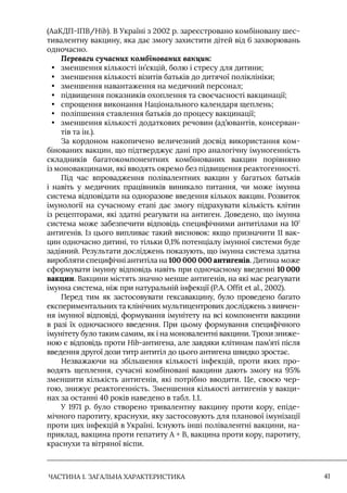 ЧАСТИНА 1. ЗАГАЛЬНА ХАРАКТЕРИСТИКА 41
(АаКДП-IПВ/Hib). В Україні з 2002 р. зареєстровано комбіновану шес-
тивалентну вакцину, яка дає змогу захистити дітей від 6 захворювань
одночасно.
Переваги сучасних комбінованих вакцин:
• зменшення кількості ін’єкцій, болю і стресу для дитини;
• зменшення кількості візитів батьків до дитячої поліклініки;
• зменшення навантаження на медичний персонал;
• підвищення показників охоплення та своєчасності вакцинації;
• спрощення виконання Національного календаря щеплень;
• поліпшення ставлення батьків до процесу вакцинації;
• зменшення кількості додаткових речовин (ад’ювантів, консерван-
тів та ін.).
За кордоном накопичено величезний досвід використання ком-
бінованих вакцин, що підтверджує дані про аналогічну імуногенність
складників багатокомпонентних комбінованих вакцин порівняно
із моновакцинами, які вводять окремо без підвищення реактогенності.
Під час впровадження полівалентних вакцин у багатьох батьків
і навіть у медичних працівників виникало питання, чи може імунна
система відповідати на одноразове введення кількох вакцин. Розвиток
імунології на сучасному етапі дає змогу підрахувати кількість клітин
із рецепторами, які здатні реагувати на антиген. Доведено, що імунна
система може забезпечити відповідь специфічними антитілами на 107
антигенів. Iз цього випливає такий висновок: якщо призначити 11 вак-
цин одночасно дитині, то тільки 0,1% потенціалу імунної системи буде
задіяний. Результати досліджень показують, що імунна система здатна
виробляти специфічні антитіла на 100 000 000 антигенів. Дитина може
сформувати імунну відповідь навіть при одночасному введенні 10 000
вакцин. Вакцини містять значно менше антигенів, на які має реагувати
імунна система, ніж при натуральній інфекції (P.A. Offit et al., 2002).
Перед тим як застосовувати гексавакцину, було проведено багато
експериментальних та клінічних мультицентрових досліджень з вивчен-
ня імунної відповіді, формування імунітету на всі компоненти вакцини
в разі їх одночасного введення. При цьому формування специфічного
імунітету було таким самим, як і на моновалентні вакцини. Трохи зниже-
ною є відповідь проти Hib-антигена, але завдяки клітинам пам’яті після
введення другої дози титр антитіл до цього антигена швидко зростає.
Незважаючи на збільшення кількості інфекцій, проти яких про-
водять щеплення, сучасні комбіновані вакцини дають змогу на 95%
зменшити кількість антигенів, які потрібно вводити. Це, своєю чер-
гою, знижує реактогенність. Зменшення кількості антигенів у вакци-
нах за останні 40 років наведено в табл. 1.1.
У 1971 р. було створено тривалентну вакцину проти кору, епіде-
мічного паротиту, краснухи, яку застосовують для планової імунізації
проти цих інфекцій в Україні. Iснують інші полівалентні вакцини, на-
приклад, вакцина проти гепатиту А + В, вакцина проти кору, паротиту,
краснухи та вітряної віспи.
 