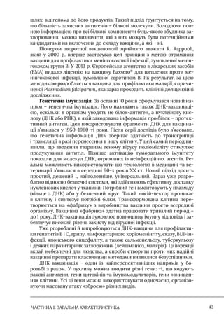 ЧАСТИНА 1. ЗАГАЛЬНА ХАРАКТЕРИСТИКА 43
шлях: від генома до його продуктів. Такий підхід ґрунтується на тому,
що більшість захисних антигенів – білкові молекули. Володіючи пов-
ною інформацією про всі білкові компоненти будь-якого збудника за-
хворювання, можна визначити, які з них можуть бути потенційними
кандидатами на включення до складу вакцини, а які – ні.
Піонером зворотної вакцинології прийнято вважати R. Rappuoli,
який у 2000 р. вперше застосував цей принцип з метою отримання
вакцини для профілактики менінгококової інфекції, зумовленої менін-
гококом групи B. У 2013 р. Європейське агентство з лікарських засобів
(ЕМА) видало ліцензію на вакцину Baxsero®
для щеплення проти ме-
нінгококової інфекції, зумовленої серотипом В. Як результат, за цією
методикою розробляється вакцина для профілактики малярії, спричи-
неної Plasmodium falciparum, яка зараз проходить клінічні доліцензійні
дослідження.
Генетична імунізація. За останні 10 років сформувався новий на-
прям – генетична імунізація. Його називають також ДНК-вакцинаці-
єю, оскільки в організм уводять не білок-антиген, а нуклеїнову кис-
лоту (ДНК або РНК), в якій закодована інформація про білок – протек-
тивний антиген. Iдея використовувати фрагменти ДНК для вакцина-
ції з’явилася у 1950–1960-ті роки. Після серії дослідів було з’ясовано,
що генетична інформація ДНК зберігає здатність до транскрипції
і трансляції в разі перенесення в іншу клітину. У цей самий період ви-
явили, що введення тваринам геному вірусу поліомієліту стимулює
продукування антитіл. Пізніше активацію гуморального імунітету
показали для молекул ДНК, отриманих із неінфекційних агентів. Ре-
альна можливість використовувати цю технологію в медицині та ве-
теринарії з’явилася в середині 90-х років ХХ ст. Новий підхід досить
простий, дешевий і, найголовніше, універсальний. Зараз уже розро-
блено відносно безпечні системи, які здійснюють ефективну доставку
нуклеїнових кислот у тканини. Потрібний ген вмонтовують у плазміду
(кільце з ДНК) або у безпечний вірус. Такий носій-вектор проникає
в клітину і синтезує потрібні білки. Трансформована клітина пере-
творюється на «фабрику» з виробництва вакцини просто всередині
організму. Вакцинна «фабрика» здатна працювати тривалий період –
до 1 року. ДНК-вакцинація зумовлює повноцінну імунну відповідь і за-
безпечує високий рівень захисту від вірусної інфекції.
Уже розроблені й випробовуються ДНК-вакцини для профілакти-
ки гепатитів B і C, грипу, лімфоцитарного хоріоменінгіту, сказу, ВIЛ-ін-
фекції, японського енцефаліту, а також сальмонельозу, туберкульозу
і деяких паразитарних захворювань (лейшманіоз, малярія). Ці інфекції
вкрай небезпечні для людства, а спроби створити проти них надійні
вакцинні препарати класичними методами виявилися безуспішними.
ДНК-вакцинація – один із найперспективніших напрямів у бо-
ротьбі з раком. У пухлину можна вводити різні гени: ті, що кодують
ракові антигени, гени цитокінів та імуномодуляторів, гени «знищен-
ня» клітини. Усі ці гени можна використовувати одночасно, організо-
вуючи масовану атаку «зброєю» різних видів.
 