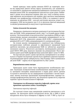 ЧАСТИНА 1. ЗАГАЛЬНА ХАРАКТЕРИСТИКА 45
Iнший приклад: наша країна визнана ВООЗ як територія, віль-
на від циркуляції дикого штаму вірусу поліомієліту, але залишаєть-
ся можливість виникнення вакциноасоційованого поліомієліту в разі
використання ОПВ. Це захворювання трапляється дуже рідко. Найви-
щим є ризик після введення перших двох доз, тому в новому кален-
дарі вирішено застосовувати для перших двох щеплень інактивовану
вакцину для профілактики поліомієліту (IПВ), а за наявності проти-
показань до введення ОПВ – для всіх наступних щеплень згідно з ка-
лендарем. ОПВ застосовують для 3–6-го щеплень (третьої вакцинації
та вікової ревакцинації) за відсутності протипоказань.
Зміни кількості доз вакцини
Наприклад, піднімалося питання доцільності застосування бустер-
них доз БЦЖ, тобто ревакцинації дітей у віці 7 та 14 років проти тубер-
кульозу. Систематичний огляд результатів 9 досліджень (2010) не про-
демонстрував значних розходжень показників захворюваності на ту-
беркульоз (0,57–1,74), відносного ризику (0,39–0,59) і співвідношення
ризиків (1,20 та 0,77–1,89) у ревакцинованих й у контрольній групі.
На основі аналізу захворюваності, смертності від туберкульозу,
несприятливих побічних реакцій та ефективності вакцинації було
зроблено висновок, що ревакцинація БЦЖ не забезпечує додатково
значимого захисту. Результати досліджень підтверджують рекомен-
дації ВООЗ 1995 року відносно відмови від ревакцинації. Після вве-
дення однієї дози БЦЖ (профілактика) захисний ефект сягав 73–86%.
На підставі цих даних і даних про високу захворюваність на тубер-
кульоз в Україні експертною групою було прийнято рішення відміни-
ти ревакцинацію проти туберкульозу у віці 14 років, тобто залишилися
дві дози БЦЖ – одразу після народження й у віці 7 років.
Впровадження нових вакцин
Прикладом цього може бути впровадження комбінованих вак-
цин. Iмунізація полівалентними комбінованими вакцинами дає змо-
гу зменшити ін’єкційне навантаження в перші роки життя дитини
та кількість контактів під час відвідування поліклініки з метою імуні-
зації, значно полегшує організацію імунопрофілактики, спрощує ка-
лендар профілактичних щеплень, що допомагає провести їх у коротші
терміни і проти більшої кількості інфекцій.
Зменшення чи збільшення переліку інфекцій, проти яких
проводять щеплення згідно з календарем
Зменшення переліку інфекцій
На сьогодні тільки одну вакцинацію повністю виключено в усіх
країнах. Це щеплення проти натуральної віспи. Ще в 1960-ті роки
натуральна віспа була поширена в Африці та Азії. У 1967 р. було за-
 