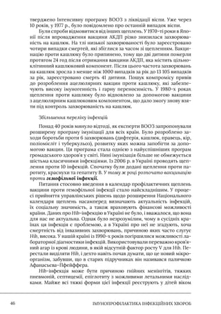 IМУНОПРОФІЛАКТИКА ІНФЕКЦІЙНИХ ХВОРОБ
46
тверджено Iнтенсивну програму ВООЗ з ліквідації віспи. Уже через
10 років, у 1977 р., було повідомлено про останній випадок віспи.
Були спроби відмовитися від інших щеплень. У 1970-ті роки в Япо-
нії після впровадження вакцини АКДП різко знизилася захворюва-
ність на кашлюк. На тлі низької захворюваності було зареєстровано
чотири випадки смертей, які збіглися за часом зі щепленням. Вакци-
націю проти кашлюку було припинено, тому що дві дитини померли
протягом 24 год після отримання вакцини АКДП, яка містить цільно-
клітинний кашлюковий компонент. Після цього частота захворювань
на кашлюк зросла з менше ніж 1000 випадків за рік до 13 105 випадків
за рік, зареєстровано смерть 41 дитини. Пошук компромісу привів
до розроблення ацелюлярних вакцин проти кашлюку, які забезпе-
чують високу імуногенність і гарну переносимість. У 1980-х роках
щеплення проти кашлюку було відновлено за допомогою вакцини
з ацелюлярним кашлюковим компонентом, що дало змогу знову взя-
ти під контроль захворюваність на кашлюк.
Збільшення переліку інфекцій
Понад 40 років минуло відтоді, як експерти ВООЗ запропонували
розширену програму імунізації для всіх країн. Було розроблено за-
ходи боротьби проти 6 захворювань (дифтерія, кашлюк, правець, кір,
поліомієліт і туберкульоз), розвитку яких можна запобігти за допо-
могою вакцин. Ця програма стала однією з найуспішніших програм
громадського здоров’я у світі. Нині імунізація більше не обмежується
шістьма класичними інфекціями. Iз 2006 р. в Україні проводять щеп-
лення проти 10 інфекцій. Спочатку були додані щеплення проти па-
ротиту, краснухи та гепатиту В. У тому ж році розпочато вакцинацію
проти гемофільної інфекції.
Питання стосовно введення в календар профілактичних щеплень
вакцини проти гемофільної інфекції стало найскладнішим. У проце-
сі прийняття управлінських рішень щодо розширення Національного
календаря щеплень насамперед визначають актуальність інфекцій,
їх соціальну значимість, а також враховують фінансові можливості
країни. Даних про Hib-інфекцію в Україні не було, і вважалося, що вона
для нас не актуальна. Однак було незрозумілим, чому в сусідніх кра-
їнах ця інфекція є проблемою, а в Україні про неї не згадують, хоча
смертність від інвазивних захворювань, причиною яких часто слугує
Hib, висока. У нашій країні із 1990-х років погіршилися можливості ла-
бораторної діагностики інфекцій. Використовували переважно кров’я-
ний агар із крові людини, в якій відсутній фактор росту V для Hib. Пе-
рестали виділяти Hib, і дехто навіть почав думати, що це новий мікро-
організм, забувши, що в старих підручниках він називався паличкою
Афанасьєва–Пфейффера.
Hib-інфекція може бути причиною гнійних менінгітів, тяжких
пневмоній, септицемії, епіглотиту з можливими летальними наслід-
ками. Майже всі тяжкі форми цієї інфекції реєструють у дітей віком
 