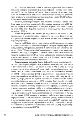 IМУНОПРОФІЛАКТИКА ІНФЕКЦІЙНИХ ХВОРОБ
48
У США після введення у 1988 р. щеплень проти Hib зменшилася
кількість випадків інвазивних форм цієї інфекції – менше ніж 1 випа-
док на 100 тис. дітей віком до 5 років. Hib є важливим патогеном у кра-
їнах, що розвиваються, де планова імунізація ще недоступна для бага-
тьох дітей, хоча великої допомоги цим країнам надає GAVI (Глобаль-
ний альянс на підтримку вакцинації).
Вакцини, які використовують для планової імунізації в одних кра-
їнах, дуже дорогі для інших країн. Наприклад, вакцину проти Hib-ін-
фекції широко застосовують у Західній Європі; при цьому серед
12 країн СНД лише Україна включила її в календар профілактичних
щеплень у 2006 р.
Згідно з Європейським планом дій щодо вакцин на 2015–2020 рр.,
заплановано 6 цілей; п’ята ціль – прийняття на основі фактичних да-
них рішень стосовно впровадження нових вакцин для розширення
переліку інфекцій.
Станом на 2017 рік, згідно з календарем профілактичних щеплень,
в Україні забезпечується вакцинація проти 10 інфекцій (дифтерія, пра-
вець, кашлюк, туберкульоз, гепатит В, поліомієліт, кір, краснуха, па-
ротит і Hib). У більшості країн Європи вакцинують ще проти пневмо-
кокової і ротавірусної інфекції. У деяких країнах дівчаткам-підліткам
уводять вакцину проти ВПЛ, а також здійснюють планову імунізацію
проти захворювань, які мають значення в регіоні (наприклад, проти
епідемічного менінгококового менінгіту).
Пневмококова інфекція. Серед інфекцій, яким можна запобіг-
ти засобами імунопрофілактики, найбільш небезпечною для дітей
є пневмококова інфекція. За даними звіту ВООЗ, у 2010 р. серед
причин смерті дітей віком до 5 років у світі пневмонія посідала 1-ше
місце (18%), в Україні – 3-тє місце (12%) після вроджених вад розвит-
ку (28%) і недоношеності (16%). S. pneumoniae – основний збудник
позалікарняної пневмонії. Вважається, що понад 40% смертей дітей
віком від народження до 5 років спричинені пневмококами. Також
вони відповідальні за розвиток 80% випадків бактеріємії в дітей ві-
ком до 4 років. Пневмококовий менінгіт залишається одним з най-
тяжчих варіантів перебігу пневмококової інфекції, займаючи одне
з провідних місць в етіологічній структурі бактеріальних менінгітів.
Під час проведення популяційних досліджень частоти менінгітів
серед дітей віком до 5 років, госпіталізованих у стаціонари м. Києва,
за підтримки PAТH, завдяки оснащенню лабораторій спеціальними
середовищами з використанням факторів росту, латекст-тестами
і застосуванню полімеразної ланцюгової реакції (ПЛР) вдалося роз-
шифрувати понад 80% бактеріальних менінгітів у цій віковій категорії.
Було показано, що пневмокок посідає 2-ге місце (35,3%), не дуже від-
стаючи від менінгокока (41,17%).
 