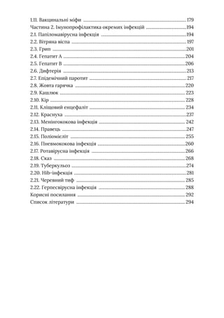 1.11. Вакцинальні міфи ........................................................................................179
Частина 2. Імунопрофілактика окремих інфекцій ...................................194
2.1. Папіломавірусна інфекція .........................................................................194
2.2. Вітряна віспа .................................................................................................. 197
2.3. Грип ..................................................................................................................201
2.4. Гепатит А ........................................................................................................204
2.5. Гепатит В ........................................................................................................206
2.6. Дифтерія .........................................................................................................213
2.7. Епідемічний паротит .
.................................................................................. 217
2.8. Жовта гарячка ..............................................................................................220
2.9. Кашлюк .
.......................................................................................................... 223
2.10. Кір ................................................................................................................... 228
2.11. Кліщовий енцефаліт .
................................................................................. 234
2.12. Краснуха ........................................................................................................237
2.13. Менінгококова інфекція .
......................................................................... 242
2.14. Правець ..........................................................................................................247
2.15. Поліомієліт .................................................................................................. 255
2.16. Пневмококова інфекція .
..........................................................................260
2.17. Ротавірусна інфекція ................................................................................266
2.18. Сказ ................................................................................................................268
2.19. Туберкульоз ..................................................................................................274
2.20. Hib-інфекція ................................................................................................281
2.21. Черевний тиф .............................................................................................285
2.22. Герпесвірусна інфекція ..........................................................................288
Корисні посилання ............................................................................................292
Список літератури .............................................................................................294
 