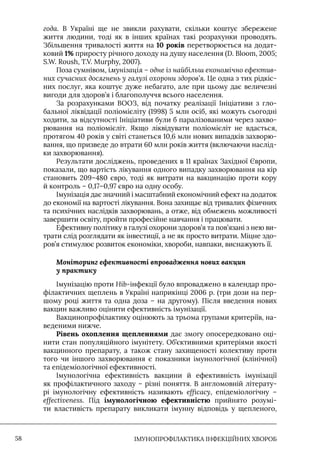 IМУНОПРОФІЛАКТИКА ІНФЕКЦІЙНИХ ХВОРОБ
58
года. В Україні ще не звикли рахувати, скільки коштує збережене
життя людини, тоді як в інших країнах такі розрахунки проводять.
Збільшення тривалості життя на 10 років перетворюється на додат-
ковий 1% приросту річного доходу на душу населення (D. Bloom, 2005;
S.W. Roush, T.V. Murphy, 2007).
Поза сумнівом, імунізація – одне із найбільш економічно ефектив-
них сучасних досягнень у галузі охорони здоров’я. Це одна з тих рідкіс-
них послуг, яка коштує дуже небагато, але при цьому дає величезні
вигоди для здоров’я і благополуччя всього населення.
За розрахунками ВООЗ, від початку реалізації Iніціативи з гло-
бальної ліквідації поліомієліту (1998) 5 млн осіб, які можуть сьогодні
ходити, за відсутності Iніціативи були б паралізованими через захво-
рювання на поліомієліт. Якщо ліквідувати поліомієліт не вдасться,
протягом 40 років у світі станеться 10,6 млн нових випадків захворю-
вання, що призведе до втрати 60 млн років життя (включаючи наслід-
ки захворювання).
Результати досліджень, проведених в 11 країнах Західної Європи,
показали, що вартість лікування одного випадку захворювання на кір
становить 209–480 євро, тоді як витрати на вакцинацію проти кору
й контроль – 0,17–0,97 євро на одну особу.
Iмунізація дає значний і масштабний економічний ефект на додаток
до економії на вартості лікування. Вона захищає від тривалих фізичних
та психічних наслідків захворювань, а отже, від обмежень можливості
завершити освіту, пройти професійне навчання і працювати.
Ефективну політику в галузі охорони здоров’я та пов’язані з нею ви-
трати слід розглядати як інвестиції, а не як просто витрати. Міцне здо-
ров’я стимулює розвиток економіки, хвороби, навпаки, виснажують її.
Моніторинг ефективності впровадження нових вакцин
у практику
Iмунізацію проти Hib-інфекції було впроваджено в календар про-
філактичних щеплень в Україні наприкінці 2006 р. (три дози на пер-
шому році життя та одна доза – на другому). Після введення нових
вакцин важливо оцінити ефективність імунізації.
Вакцинопрофілактику оцінюють за трьома групами критеріїв, на-
веденими нижче.
Рівень охоплення щепленнями дає змогу опосередковано оці-
нити стан популяційного імунітету. Об’єктивними критеріями якості
вакцинного препарату, а також стану захищеності колективу проти
того чи іншого захворювання є показники імунологічної (клінічної)
та епідеміологічної ефективності.
Iмунологічна ефективність вакцини й ефективність імунізації
як профілактичного заходу – різні поняття. В англомовній літерату-
рі імунологічну ефективність називають efficacy, епідеміологічну –
effectiveness. Під імунологічною ефективністю прийнято розумі-
ти властивість препарату викликати імунну відповідь у щепленого,
 