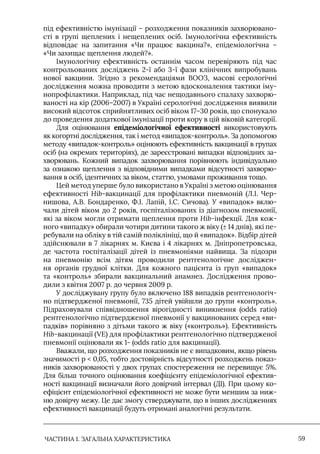 ЧАСТИНА 1. ЗАГАЛЬНА ХАРАКТЕРИСТИКА 59
під ефективністю імунізації – розходження показників захворювано-
сті в групі щеплених і нещеплених осіб. Iмунологічна ефективність
відповідає на запитання «Чи працює вакцина?», епідеміологічна –
«Чи захищає щеплення людей?».
Iмунологічну ефективність останнім часом перевіряють під час
контрольованих досліджень 2-ї або 3-ї фази клінічних випробувань
нової вакцини. Згідно з рекомендаціями ВООЗ, масові серологічні
дослідження можна проводити з метою вдосконалення тактики іму-
нопрофілактики. Наприклад, під час нещодавнього спалаху захворю-
ваності на кір (2006–2007) в Україні серологічні дослідження виявили
високий відсоток сприйнятливих осіб віком 17–30 років, що спонукало
до проведення додаткової імунізації проти кору в цій віковій категорії.
Для оцінювання епідеміологічної ефективності використовують
як когортні дослідження, так і метод «випадок-контроль». За допомогою
методу «випадок-контроль» оцінюють ефективність вакцинації в групах
осіб (на окремих територіях), де зареєстровані випадки відповідних за-
хворювань. Кожний випадок захворювання порівнюють індивідуально
за ознакою щеплення з відповідними випадками відсутності захворю-
вання в осіб, ідентичних за віком, статтю, умовами проживання тощо.
Цей метод уперше було використано в Україні з метою оцінювання
ефективності Hib-вакцинації для профілактики пневмоній (Л.I. Чер-
нишова, А.В. Бондаренко, Ф.I. Лапій, I.С. Сичова). У «випадок» вклю-
чали дітей віком до 2 років, госпіталізованих із діагнозом пневмонії,
які за віком могли отримати щеплення проти Hib-інфекції. Для кож-
ного «випадку» обирали чотири дитини такого ж віку (± 14 днів), які пе-
ребували на обліку в тій самій поліклініці, що й «випадок». Відбір дітей
здійснювали в 7 лікарнях м. Києва і 4 лікарнях м. Дніпропетровська,
де частота госпіталізації дітей із пневмоніями найвища. За підозри
на пневмонію всім дітям проводили рентгенологічне досліджен-
ня органів грудної клітки. Для кожного пацієнта із груп «випадок»
та «контроль» збирали вакцинальний анамнез. Дослідження прово-
дили з квітня 2007 р. до червня 2009 р.
У досліджувану групу було включено 188 випадків рентгенологіч-
но підтвердженої пневмонії, 735 дітей увійшли до групи «контроль».
Підраховували співвідношення вірогідності виникнення (odds ratio)
рентгенологічно підтвердженої пневмонії у вакцинованих серед «ви-
падків» порівняно з дітьми такого ж віку («контроль»). Ефективність
Hib-вакцинації (VE) для профілактики рентгенологічно підтвердженої
пневмонії оцінювали як 1- (odds ratio для вакцинації).
Вважали, що розходження показників не є випадковим, якщо рівень
значимості p  0,05, тобто достовірність відсутності розходжень показ-
ників захворюваності у двох групах спостереження не перевищує 5%.
Для більш точного оцінювання коефіцієнту епідеміологічної ефектив-
ності вакцинації визначали його довірчий інтервал (ДI). При цьому ко-
ефіцієнт епідеміологічної ефективності не може бути меншим за ниж-
ню довірчу межу. Це дає змогу стверджувати, що в інших дослідженнях
ефективності вакцинації будуть отримані аналогічні результати.
 
