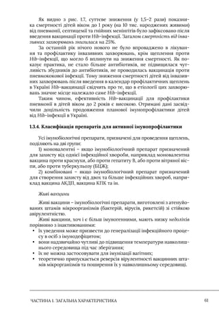 ЧАСТИНА 1. ЗАГАЛЬНА ХАРАКТЕРИСТИКА 61
Як видно з рис. 1.7, суттєве зниження (у 1,5–2 рази) показни-
ка смертності дітей віком до 1 року (на 10 тис. народжених живими)
від пневмонії, септицемії та гнійних менінгітів було зафіксовано після
введення вакцинації проти Hib-інфекції. Загалом смертність від інва-
зивних захворювань знизилася на 25%.
За останній рік нічого нового не було впроваджено в лікуван-
ня та профілактику інвазивних захворювань, крім щеплення проти
Hib-інфекції, що могло б вплинути на зниження смертності. Як по-
казує практика, не стало більше антибіотиків, не підвищилася чут-
ливість збудників до антибіотиків, не проводилась вакцинація проти
пневмококової інфекції. Тому зниження смертності дітей від інвазив-
них захворювань після введення в календар профілактичних щеплень
в Україні Hib-вакцинації свідчить про те, що в етіології цих захворю-
вань значне місце належало саме Hib-інфекції.
Таким чином, ефективність Hib-вакцинації для профілактики
пневмонії в дітей віком до 2 років є високою. Отримані дані засвід-
чили доцільність продовження планової імунопрофілактики дітей
від Hib-інфекції в Україні.
1.3.4. Класифікація препаратів для активної імунопрофілактики
Усі імунобіологічні препарати, призначені для проведення щеплень,
поділяють на дві групи:
1) моновалентні – якщо імунобіологічний препарат призначений
для захисту від однієї інфекційної хвороби, наприклад моновалентна
вакцина проти краснухи, або проти гепатиту В, або проти вітряної віс-
пи, або проти туберкульозу (БЦЖ);
2) комбіновані – якщо імунобіологічний препарат призначений
для створення захисту від двох та більше інфекційних хвороб, напри-
клад вакцина АКДП, вакцина КПК та ін.
Живі вакцини
Живі вакцини – імунобіологічні препарати, виготовлені з атенуйо-
ваних штамів мікроорганізмів (бактерій, вірусів, рикетсій) зі стійкою
авірулентністю.
Живі вакцини, хоч і є більш імуногенними, мають низку недоліків
порівняно з інактивованими:
• їх уведення може призвести до генералізації інфекційного проце-
су в осіб з імунодефіцитом;
• вони надзвичайно чутливі до підвищення температури навколиш-
нього середовища під час зберігання;
• їх не можна застосовувати для імунізації вагітних;
• теоретично припускається реверсія вірулентності вакцинних шта-
мів мікрорганізмів та поширення їх у навколишньому середовищі.
 
