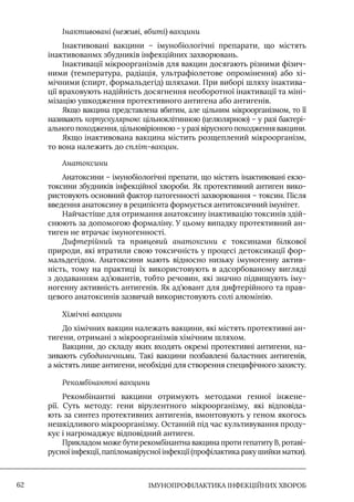 IМУНОПРОФІЛАКТИКА ІНФЕКЦІЙНИХ ХВОРОБ
62
Інактивовані (неживі, вбиті) вакцини
Iнактивовані вакцини – імунобіологічні препарати, що містять
інактивованмх збудників інфекційних захворювань.
Iнактивації мікроорганізмів для вакцин досягають різними фізич-
ними (температура, радіація, ультрафіолетове опромінення) або хі-
мічними (спирт, формальдегід) шляхами. При виборі шляху інактива-
ції враховують надійність досягнення необоротної інактивації та міні-
мізацію ушкодження протективного антигена або антигенів.
Якщо вакцина представлена вбитим, але цільним мікроорганізмом, то її
називають корпускулярною: цільноклітинною (целюлярною) – у разі бактері-
ального походження, цільновіріонною – у разі вірусного походження вакцини.
Якщо інактивована вакцина містить розщеплений мікроорганізм,
то вона належить до спліт-вакцин.
Анатоксини
Анатоксини – імунобіологічні препати, що містять інактивовані екзо-
токсини збудників інфекційної хвороби. Як протективний антиген вико-
ристовують основний фактор патогенності захворювання – токсин. Після
введення анатоксину в реципієнта формується антитоксичний імунітет.
Найчастіше для отримання анатоксину інактивацію токсинів здій-
снюють за допомогою формаліну. У цьому випадку протективний ан-
тиген не втрачає імуногенності.
Дифтерійний та правцевий анатоксини є токсинами білкової
природи, які втратили свою токсичність у процесі детоксикації фор-
мальдегідом. Анатоксини мають відносно низьку імуногенну актив-
ність, тому на практиці їх використовують в адсорбованому вигляді
з додаванням ад’ювантів, тобто речовин, які значно підвищують іму-
ногенну активність антигенів. Як ад’ювант для дифтерійного та прав-
цевого анатоксинів зазвичай використовують солі алюмінію.
Хімічні вакцини
До хімічних вакцин належать вакцини, які містять протективні ан-
тигени, отримані з мікроорганізмів хімічним шляхом.
Вакцини, до складу яких входять окремі протективні антигени, на-
зивають субодиничними. Такі вакцини позбавлені баластних антигенів,
а містять лише антигени, необхідні для створення специфічного захисту.
Рекомбінантні вакцини
Рекомбінантні вакцини отримують методами генної інжене-
рії. Суть методу: гени вірулентного мікроорганізму, які відповіда-
ють за синтез протективних антигенів, вмонтовують у геном якогось
нешкідливого мікроорганізму. Останній під час культивування проду-
кує і нагромаджує відповідний антиген.
Прикладом може бути рекомбінантна вакцина проти гепатиту В, ротаві-
русної інфекції, папіломавірусної інфекції (профілактика раку шийки матки).
 