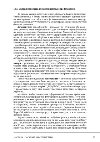 ЧАСТИНА 1. ЗАГАЛЬНА ХАРАКТЕРИСТИКА 63
1.3.5. Склад препаратів для активної імунопрофілактики
До складу вакцин входять не лише мікроорганізми та їхні протек-
тивні антигени, а й багато інших компонентів: ад’ювант; рідинна осно-
ва; консерванти та стабілізатори (в інактивованих вакцинах консер-
вантом зазвичай слугує мертіолят у концентрації менше ніж 0,1 мг/мл;
баластні речовини.
Ад’ювант (від лат. adjuvants – допомагати) – з’єднання або комп-
лекс речовин, який використовують для посилення імунної відповіді
на введення вакцини. Основною властивістю більшості ад’ювантів є
здатність депонувати антиген, тобто адсорбувати його на своїй по-
верхні і тривалий час зберігати в організмі, що збільшує тривалість
його контакту із клітинами імунної системи, посилюючи стимуляцію
антигенопрезентувальних клітин (макрофаги, дендритні клітини, клі-
тини Лангерганса та ін.), що необхідно для ініціації формування імун-
ної відповіді. Також ад’юванти на основі ліпосом дають змогу забезпе-
чити доставку вакцинних антигенів в лімфоїдні органи. Як ад’юванти
використовують неорганічні (фосфати алюмінію і кальцію, кальцію
хлорид та ін.) й органічні (агар, гліцерин, протаміни тощо) речовини.
Ад’юванти, використовувані для вироблення вакцин, є безпечними.
Крім антигенів та ад’ювантів до складу вакцин входять стабілі-
затори – речовини, що забезпечують стабільність антигена (запо-
бігають його розпаду). Їх широко застосовують у фармацевтичній
промисловості й медицині (альбумін, сахароза, лактоза). Для виго-
товлення вакцин використовують лише стабілізатори, зареєстровані
в Державній фармакопеї. Вони не впливають на розвиток ускладнень
після вакцинації.
Також у вакцини додають консерванти – речовини, що забезпечу-
ють стерильність вакцин. Вони входять до складу не всіх вакцин, пе-
реважно багатодозових. Найчастіше консервантом є мертіолят (орто-
етилртутьтіосаліцилат натрію, C9
H9
HgNaO2
S) – органічна сполука рту-
ті ароматичного ряду. Iнші назви: тимеросал, тіомерсал, мерторган,
мерзонін.
Мертіолят набув поширення у фармакології завдяки своїм анти-
септичним, бактерицидним і фунгіцидним властивостям. Його вико-
ристовують як консервант у вакцинах, препаратах імуноглобулінів,
протиотрутах, алергенах для проведення шкірних проб (у тому числі
в туберкуліні), очних і назальних препаратах. В організмі мертіолят
розпадається на етилмеркурій та тіосаліцилат. Період напіввиведен-
ня сполук ртуті з крові після щеплення в немовлят становить 3,7 доби.
Через 30 діб кількість сполук ртуті в крові повертається на довакци-
нальний рівень.
Варто зазначити, що кількість стабілізатора чи допоміжної речо-
вини на кілька порядків менша, ніж та, що може спричинити побічну
дію. Так, кількість канаміцину в одній дозі ОПВ становить не більше
ніж 30 мкг, тоді як терапевтична доза вимірюється в міліграмах на 1 кг
маси тіла. Уміст мертіоляту в одній дозі вакцини для профілактики
 