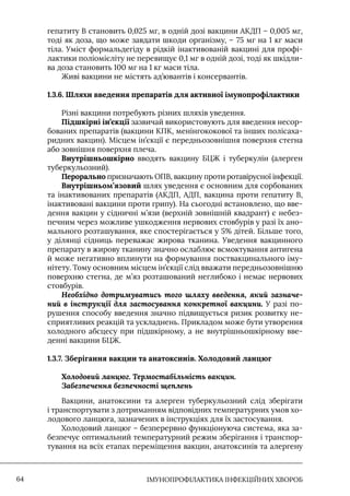 IМУНОПРОФІЛАКТИКА ІНФЕКЦІЙНИХ ХВОРОБ
64
гепатиту В становить 0,025 мг, в одній дозі вакцини АКДП – 0,005 мг,
тоді як доза, що може завдати шкоди організму, – 75 мг на 1 кг маси
тіла. Уміст формальдегіду в рідкій інактивованій вакцині для профі-
лактики поліомієліту не перевищує 0,1 мг в одній дозі, тоді як шкідли-
ва доза становить 100 мг на 1 кг маси тіла.
Живі вакцини не містять ад’ювантів і консервантів.
1.3.6. 
Шляхи введення препаратів для активної імунопрофілактики
Різні вакцини потребують різних шляхів уведення.
Підшкірні ін’єкції зазвичай використовують для введення несор-
бованих препаратів (вакцини КПК, менінгококової та інших полісаха-
ридних вакцин). Місцем ін’єкції є передньозовнішня поверхня стегна
або зовнішня поверхня плеча.
Внутрішньошкірно вводять вакцину БЦЖ і туберкулін (алерген
туберкульозний).
Перорально призначають ОПВ, вакцину проти ротавірусної інфекції.
Внутрішньом’язовий шлях уведення є основним для сорбованих
та інактивованих препаратів (АКДП, АДП, вакцина проти гепатиту В,
інактивовані вакцини проти грипу). На сьогодні встановлено, що вве-
дення вакцин у сідничні м’язи (верхній зовнішній квадрант) є небез-
печним через можливе ушкодження нервових стовбурів у разі їх ано-
мального розташування, яке спостерігається у 5% дітей. Більше того,
у ділянці сідниць переважає жирова тканина. Уведення вакцинного
препарату в жирову тканину значно ослаблює всмоктування антигена
й може негативно вплинути на формування поствакцинального іму-
нітету. Тому основним місцем ін’єкції слід вважати передньозовнішню
поверхню стегна, де м’яз розташований неглибоко і немає нервових
стовбурів.
Необхідно дотримуватись того шляху введення, який зазначе-
ний в інструкції для застосування конкретної вакцини. У разі по-
рушення способу введення значно підвищується ризик розвитку не-
сприятливих реакцій та ускладнень. Прикладом може бути утворення
холодного абсцесу при підшкірному, а не внутрішньошкірному вве-
денні вакцини БЦЖ.
1.3.7. Зберігання вакцин та анатоксинів. Холодовий ланцюг
Холодовий ланцюг. Термостабільність вакцин.
Забезпечення безпечності щеплень
Вакцини, анатоксини та алерген туберкульозний слід зберігати
і транспортувати з дотриманням відповідних температурних умов хо-
лодового ланцюга, зазначених в інструкціях для їх застосування.
Холодовий ланцюг – безперервно функціонуюча система, яка за-
безпечує оптимальний температурний режим зберігання і транспор-
тування на всіх етапах переміщення вакцин, анатоксинів та алергену
 