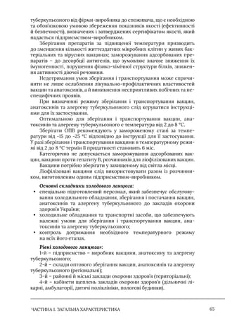 ЧАСТИНА 1. ЗАГАЛЬНА ХАРАКТЕРИСТИКА 65
туберкульозного від фірми-виробника до споживача, що є необхідною
та обов’язковою умовою збереження показників якості (ефективності
й безпечності), визначених і затверджених сертифікатом якості, який
надається підприємством-виробником.
Зберігання препаратів за підвищеної температури призводить
до зменшення кількості життєздатних мікробних клітин у живих бак-
теріальних та вірусних вакцинах; заморожування адсорбованих пре-
паратів – до десорбції антигенів, що зумовлює значне зниження їх
імуногенності, порушення фізико-хімічної структури білків, знижен-
ня активності діючої речовини.
Недотримання умов зберігання і транспортування може спричи-
нити не лише ослаблення лікувально-профілактичних властивостей
вакцин та анатоксинів, а й виникнення несприятливих побічних та не-
специфічних проявів.
При визначенні режиму зберігання і транспортування вакцин,
анатоксинів та алергену туберкульозного слід керуватися інструкці-
ями для їх застосування.
Оптимальною для зберігання і транспортування вакцин, ана-
токсинів та алергену туберкульозного є температура від 2 до 8 °С.
Зберігати ОПВ рекомендують у замороженому стані за темпе-
ратури від -15 до -25 °С відповідно до інструкції для її застосування.
У разі зберігання і транспортування вакцини в температурному режи-
мі від 2 до 8 °С термін її придатності становить 6 міс.
Категорично не допускається заморожування адсорбованих вак-
цин, вакцини проти гепатиту В, розчинників для ліофілізованих вакцин.
Вакцини потрібно зберігати у захищеному від світла місці.
Ліофілізовані вакцини слід використовувати разом із розчинни-
ком, виготовленим одним підприємством-виробником.
Основні складники холодового ланцюга:
• спеціально підготовлений персонал, який забезпечує обслугову-
вання холодильного обладнання, зберігання і постачання вакцин,
анатоксинів та алергену туберкульозного до закладів охорони
здоров’я України;
• холодильне обладнання та транспортні засоби, що забезпечують
належні умови для зберігання і транспортування вакцин, ана-
токсинів та алергену туберкульозного;
• контроль дотримання необхідного температурного режиму
на всіх його етапах.
Рівні холодового ланцюга»:
1-й – підприємство – виробник вакцини, анатоксину та алергену
туберкульозного;
2-й – склади оптового зберігання вакцин, анатоксинів та алергену
туберкульозного (регіональні);
3-й – районні й міські заклади охорони здоров’я (територіальні);
4-й – кабінети щеплень закладів охорони здоров’я (дільничні лі-
карні, амбулаторії, дитячі поліклініки, пологові будинки).
 