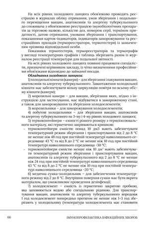 IМУНОПРОФІЛАКТИКА ІНФЕКЦІЙНИХ ХВОРОБ
66
На всіх рівнях холодового ланцюга обов’язково проводять реє-
страцію в журналах обліку отримання, умов зберігання і подальшо-
го переміщення вакцин, анатоксинів та алергену туберкульозного
до споживача з обов’язковою реєстрацією імунобіологічних препара-
тів за торговою назвою, кількістю доз, номером серії, терміном при-
датності, датою отримання, умовами зберігання і транспортування,
показаннями карток-індикаторів, індикаторів заморожування та реє-
страційних приладів (термореєстратори, термотестери) із зазначен-
ням прізвища відповідальної особи.
Показники термотестерів, термореєстраторів та термографів
у вигляді температурних графіків і таблиць зберігають разом із жур-
налом реєстрації температури для подальшої звітності.
На всіх рівнях холодового ланцюга повинні працювати спеціаліс-
ти, призначені керівником закладу, із чітко визначеними професійни-
ми обов’язками відповідно до займаної посади.
Обладнання холодового ланцюга:
1) холодильні кімнати (камери) – для зберігання і пакування вакцин,
анатоксинів та алергену туберкульозного. Завантаження холодильної
кімнати має забезпечувати вільну циркуляцію повітря по всьому об’є-
му кімнати (камери);
2) морозильні камери – для вакцин, зберігання яких, згідно з ін-
струкцією для застосування, має відбуватися в замороженому стані,
а також для заморожування та зберігання холодоелементів;
3) морозильники – для заморожування холодоелементів;
4) побутові холодильники – для зберігання вакцин, анатоксинів
та алергену туберкульозного на 3-му і 4-му рівнях холодового ланцюга;
5) термоконтейнери – ємності різного розміру з термоізолюваль-
ного матеріалу, які герметично закриваються кришкою:
–
– термоконтейнери ємністю понад 10 дм3 мають забезпечувати
температурний режим зберігання і транспортування від 2 до 8 °С
не менше ніж 48 год при постійній температурі навколишнього се-
редовище 43 °С та від 8 до 2 °С не менше ніж 10 год при постійній
температурі навколишнього середовища -30 °С;
–
– термоконтейнери ємністю менше ніж 10 дм3
мають забезпечува-
ти температурний режим зберігання і транспортування вакцин,
анатоксинів та алергену туберкульозного від 2 до 8 °С не менше
ніж 24 год при постійній температурі навколишнього середовища
43 °С та від 8 до 2 °С не менше ніж 10 год при постійній темпера-
турі навколишнього середовища -20 °С;
6) медична сумка-холодильник – для забезпечення температур-
ного режиму від 2 до 8 °С. Внутрішня поверхня сумки має бути вкрита
матеріалом, що уможливлює проведення дезінфекції;
7) холодоелемент – ємність із герметично закритою пробкою,
яка заповнюється водою або спеціальною рідиною. Для транспор-
тування вакцин, анатоксинів та алергену туберкульозного впродовж
1 год холодоелемент попередньо протягом не менше ніж 1–3 год збе-
рігають у холодильнику (температура холодоелемента має становити
 