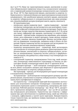 ЧАСТИНА 1. ЗАГАЛЬНА ХАРАКТЕРИСТИКА 67
від 2 до 8 °C). Якщо час транспортування вакцин, анатоксинів та алер-
гену туберкульозного триватиме понад 1 год, холодоелемент заморожу-
ють у морозильній камері (температура холодоелемента має становити
від -18 до -20 °С). При перенесенні вакцин, анатоксинів та алергену ту-
беркульозного у термоконтейнери для транспортування холодоелемент
кондиціонують. Для запобігання прямому контакту вакцин, анатоксинів
та алергену туберкульозного із холодоелементами між ними розміщу-
ють термоізоляційний матеріал (повітряні пакети, картон, пінопласт);
8) термоіндикатори:
–
– контрольна картка-індикатор (далі – картка-індикатор) – часовий
інтегратор температури, що застосовується для моніторингу темпе-
ратури та фіксації температурного впливу на препарат. Картка-інди-
катор має чотири термочутливі віконця-індикатори (А, В, С, D), місце
для запису інформації про вакцини, анатоксини та алерген тубер-
кульозний – торгової назви, підприємства-виробника, дати відправ-
лення, дати отримання та видачі препарату, назви закладу охорони
здоров’я, показань віконець-індикаторів. Віконця поступово реагу-
ють на підвищення температури, змінюючи колір із білого на бла-
китний. Картка-індикатор містить інструкцію для застосування і та-
блицю, що пояснює показання віконець-індикаторів;
–
– індикатор заморожування (далі – індикатор), який застосовують
для контролю за температурним режимом транспортування і збе-
рігання вакцин, анатоксинів та алергену туберкульозного, чутли-
вих до заморожування. Iндикатор містить капсулу із фарбуваль-
ним розчином, яка руйнується, якщо понад 1 год температура ста-
новила 0 °С;
–
– електронний індикатор заморожування Freez-teg, який контро-
лює температуру навколишнього середовища та показує на дис-
плеї факт впливу температури нижче ніж 0 °С протягом 10 хв;
9) термореєстратори – засіб контролю температурного режиму
на всіх рівнях холодового ланцюга при зберіганні й транспортуванні
вакцин, анатоксинів та алергену туберкульозного;
10) термограф – прилад для безперервної реєстрації температури
в холодильному обладнанні;
11) термометри – засіб контролю температурного режиму при збе-
ріганні вакцин, анатоксинів та алергену туберкульозного. Термометри
мають бути сертифіковані й повірені;
12) термотестер – електронний пристрій багаторазового застосу-
вання для незалежного контролю температури з можливістю доку-
ментування отриманих даних в електронному, паперовому або іншо-
му вигляді. Робочий діапазон температур – від -30 до +50 °С, дискрет-
ність проведення вимірювань температури – від 1 до 60 хв залежно
від попереднього регулювання. Термотестер має етикетку з інфор-
мацією про дату виготовлення та серійний номер, який має збігатися
з номером, зафіксованим у пам’яті цього пристрою. Використовують
тільки термотестери, що пройшли повірку відповідно до вимог чин-
ного законодавства.
 