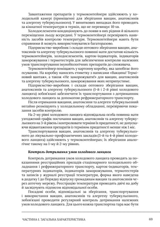 ЧАСТИНА 1. ЗАГАЛЬНА ХАРАКТЕРИСТИКА 69
Завантаження препаратів у термоконтейнери здійснюють у хо-
лодильній камері (приміщенні для зберігання вакцин, анатоксинів
та алергену туберкульозного). У виняткових випадках його проводять
за кімнатної температури в термін, що не перевищує 10 хв.
Холодоелементи кондиціонують до появи в них рідини й вільного
переміщення льоду всередині. У термоконтейнері перевіряють наяв-
ність засобів контролю температури. Термоконтейнери мають бути
справними й можуть використовуватися багаторазово.
Підприємство-виробник і склади оптового зберігання вакцин, ана-
токсинів та алергену туберкульозного повинні мати достатню кількість
термоконтейнерів, холодоелементів, карток-індикаторів, індикаторів
заморожування і термотестерів для забезпечення контролю належних
умов транспортування імунобіологічних препаратів до споживача.
Термоконтейнер поміщають у картонну коробку, яка запобігає його
псуванню. На коробку наносять етикетку з написами «Вакцина! Термі-
новий вантаж», а також «Не заморожувати!» для вакцин, анатоксинів
та алергену туберкульозного, заморожування яких неприпустиме.
Підприємство-виробник і склади оптового зберігання вакцин,
анатоксинів та алергену туберкульозного (1-й і 2-й рівні холодового
ланцюга) зобов’язані забезпечити їх транспортування з дотриманням
холодового ланцюга за допомогою рефрижераторного транспорту.
Після отримання вакцини, анатоксини та алерген туберкульозний
негайно розміщують у холодильному обладнанні, перевіряючи пока-
зання засобів контролю.
На 2-му рівні холодового ланцюга відповідальна особа повинна мати
узгоджений графік постачання вакцин, анатоксинів та алергену туберку-
льозного на 3-й рівень і контролювати терміни їх придатності, не допуска-
ючи відвантаження препаратів із терміном придатності менше ніж 1 міс.
Транспортування вакцин, анатоксинів та алергену туберкульоз-
ного до лікувально-профілактичних закладів (3-й та 4-й рівні холодо-
вого ланцюга) здійснюють у термоконтейнерах; їх зберігання анало-
гічне такому на 1-му й 2-му рівнях.
Контроль дотримання умов холодового ланцюга
Контроль дотримання умов холодового ланцюга проводять за по-
казаннями реєстраційних приладів стаціонарного холодильного об-
ладнання і рефрижераторного транспорту, карток-індикаторів, тем-
пературних індикаторів, індикаторів заморожування, термотестерів
та записів у журналі реєстрації температури, форма якого наведена
в додатку 1 до Порядку відпуску громадянам вакцин та анатоксинів че-
рез аптечну мережу. Реєстрацію температури проводять двічі на добу
й засвідчують підписом відповідальної особи.
Посадові особи, відповідальні за зберігання, транспортування
і використання вакцин, анатоксинів та алергену туберкульозного,
зобов’язані проводити регулярний контроль дотримання належних
умов холодового ланцюга. Для цього кожна транспортна тара має бути
 