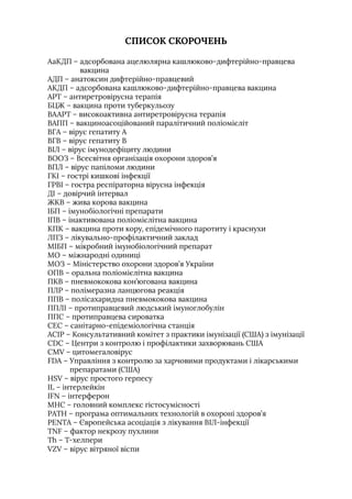 СПИСОК СКОРОЧЕНЬ
АаКДП – 
адсорбована ацелюлярна кашлюково-дифтерійно-правцева
вакцина
АДП – 
анатоксин дифтерійно-правцевий
АКДП – 
адсорбована кашлюково-дифтерійно-правцева вакцина
АРТ – 
антиретровірусна терапія
БЦЖ – 
вакцина проти туберкульозу
ВААРТ – 
високоактивна антиретровірусна терапія
ВАПП – 
вакциноасоційований паралітичний поліомієліт
ВГА – 
вірус гепатиту А
ВГВ – 
вірус гепатиту В
ВIЛ – 
вірус імунодефіциту людини
ВООЗ – 
Всесвітня організація охорони здоров’я
ВПЛ – 
вірус папіломи людини
ГКI – 
гострі кишкові інфекції
ГРВI – 
гостра респіраторна вірусна інфекція
ДI – 
довірчий інтервал
ЖКВ – 
жива корова вакцина
IБП – 
імунобіологічні препарати
IПВ – 
інактивована поліомієлітна вакцина
КПК – 
вакцина проти кору, епідемічного паротиту і краснухи
ЛПЗ – 
лікувально-профілактичний заклад
МIБП – 
мікробний імунобіологічний препарат
МО – 
міжнародні одиниці
МОЗ – 
Міністерство охорони здоров’я України
ОПВ – 
оральна поліомієлітна вакцина
ПКВ – 
пневмококова кон’югована вакцина
ПЛР – 
полімеразна ланцюгова реакція
ППВ – 
полісахаридна пневмококова вакцина
ППЛI – 
протиправцевий людський імуноглобулін
ППС – 
протиправцева сироватка
СЕС – 
санітарно-епідеміологічна станція
АСIР – 
Консультативний комітет з практики імунізації (США) з імунізації
CDC – Центри з контролю і профілактики захворювань США
CMV – 
цитомегаловірус
FDA – 
Управління з контролю за харчовими продуктами і лікарськими
препаратами (США)
HSV – 
вірус простого герпесу
IL – 
інтерлейкін
IFN – 
інтерферон
МНС – 
головний комплекс гістосумісності
РАТН – 
програма оптимальних технологій в охороні здоров’я
PENTA – 
Європейська асоціація з лікування ВIЛ-інфекції
TNF – 
фактор некрозу пухлини
Th – 
Т-хелпери
VZV – 
вірус вітряної віспи
 