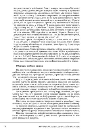 IМУНОПРОФІЛАКТИКА ІНФЕКЦІЙНИХ ХВОРОБ
76
цію розпочинають у віці понад 2 міс. з використанням комбінованих
вакцин, до складу яких входить вакцина проти гепатиту В, щеплення
планують з урахуванням мінімального інтервалу між дозами. Вакци-
націю проти гепатиту В вважають завершеною після отримання осо-
бою щонайменше трьох доз. Діти, які не були раніше щеплені проти
гепатиту В, повинні отримати повний курс вакцинації до віку 12 років.
4

Дітям, які не були вакциновані проти кору, епідемічного паротиту
чи краснухи за віком у 12 міс. й у 6 років, щеплення розпочинають
у будь-якому віці до 17 років 11 міс. 29 днів. Дитина повинна отрима-
ти дві дози з дотриманням мінімального інтервалу. Уведення дру-
гої дози вакцини КПК передбачене за віком у 6 років. Якщо першу
дозу вакцини КПК вводять менше ніж за 1 міс. до виповнення 6 років,
то другу дозу вводять не раніше ніж через 1 міс.
5

Вакцинацію проти Hib-інфекції проводять дітям віком до 4 років
11 міс. 29 днів. У старшому віці вакцинація показана лише особам
із групи ризику (відповідно до положень глави 4 розділу II календаря
профілактичних щеплень).
6

Дітям віком понад 7 років і дорослим, які раніше не були щеплені або не ма-
ють даних щодо вакцинації, проводять щеплення АДП-М тричі (інтервал
між першим і другим щепленнями має становити 30–45 днів, між другим
і третім – 6–12 міс.). Ревакцинацію дітей віком 15–18 років, які отримують
щеплення поза цим календарем, здійснюють із мінімальним інтервалом
3 роки після останнього щеплення для профілактики дифтерії та правця.
Одночасне введення вакцин
Під одночасним уведенням вакцин розуміють можливість уведен-
ня більше ніж однієї вакцини в один день або за одне відвідування ме-
дичного закладу для проведення щеплень, у різні анатомічні ділянки
тіла і не змішані в одному шприці.
Результати досліджень та великий клінічний досвід забезпечують
наукове підґрунтя такого підходу. Одночасне введення всіх вакцин,
вакцинація щодо яких передбачена календарем профілактичних ще-
плень за віком, збільшує ймовірність того, що дитина, підліток чи до-
рослий отримають захист від кількох інфекційних захворювань.
Дослідження, проведені під час спалаху кору, показали, що при-
близно 1/3 тих, хто захворів, серед невакцинованих, які за віком
мали бути вакциновані, могли б сформувати протективний імунітет,
якби вакцину КПК ввели одночасно з іншими вакцинами.
Одночасне введення вакцин є важливим також за умов браку часу,
наприклад перед поїздкою за кордон або вступом до дитячого колективу.
За деякими винятками, одночасне введення живих та інактивованих
вакцин супроводжується сероконверсією. При цьому частота виникнення
побічних ефектів не зростає порівняно з тим, якби вакцини вводили окремо.
Планове призначення всіх відповідних до віку доз вакцини одно-
часно рекомендується для осіб, у яких немає протипоказань на мо-
мент проведення щеплень.
 