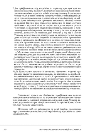IМУНОПРОФІЛАКТИКА ІНФЕКЦІЙНИХ ХВОРОБ
88
10

Для профілактики кору, епідемічного паротиту, краснухи при ви-
никненні осередку (наявність контактних осіб) цих інфекцій прово-
дять вакцинацію в перші три дні від моменту контакту. Якщо минуло
більше трьох днів від моменту контакту, особам, у яких відсутні клі-
нічні прояви захворювання, з метою забезпечення імунітету на май-
бутнє у разі неінфікування проводять вакцинацію негайно (якомо-
га раніше). Рішення про проведення щеплення за таких обставин
приймають лікуючий лікар та пацієнт на підставі оцінки ризиків
та переваг. За наявності епідемічних показань, пов’язаних із мож-
ливим ризиком інфікування у випадку контакту дитини з джерелом
інфекції, дозволяється введення дози вакцини у віці від 6 місяців.
У такому випадку введена доза (нульова) не зараховується як перша
доза вакцинації за віком. Подальші планові щеплення проводяться
згідно з календарем профілактичних щеплень дотриманням інтер-
валу між нульовою дозою та подальшими плановими щепленнями
не менше одного місяця. Дорослим за відсутності протипоказань,
що наведені в інструкції із застосування вакцини, роблять щеплення
без обмежень за віком, якщо вони не хворіли на зазначені інфекції
та/або не мають зазначеного в медичній документації підтверджен-
ня введення двох доз вакцини або мають негативні результати ла-
бораторного обстеження щодо наявності специфічних антитіл IgG.
11 
Для профілактики менінгококової інфекції при епідемічному підйо-
мі захворюваності з генералізованими формами щепленню підляга-
ють: особи, які мешкають на ендемічних територіях; особи, які пере-
бувають у вогнищах інфекції, спричиненої менінгококом відповідної
серогрупи.
12 
Для профілактики гепатиту В щепленню підлягають: медичні пра-
цівники, студенти навчальних закладів, які відповідно до професій-
них обов’язків мають контакт з кров’ю, її препаратами та здійснюють
парентеральні маніпуляції; особи, які контактували з хворими на ге-
патит В; реципієнти донорської крові та її препаратів; діти в дитячих
будинках та будинках дитини; члени родин, у яких є хворі на гепатит В
та носії вірусу гепатиту В; пацієнти з хронічними захворюваннями пе-
чінки; пацієнти, які підлягають плановому оперативному втручанню.
Рішення про проведення обов’язкових профілактичних щеплень
за епідемічними показаннями на ендемічних та ензоотичних терито-
ріях приймають головний державний санітарний лікар України, го-
ловні державні санітарні лікарі Автономної Республіки Крим, облас-
тей, міст Києва та Севастополя.
Щеплення осіб, які виїжджають за межі України, проводяться
з урахуванням епідемічної ситуації в країні виїзду відповідно до реко-
мендацій ВООЗ.
 