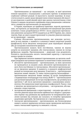 ЧАСТИНА 1. ЗАГАЛЬНА ХАРАКТЕРИСТИКА 89
1.4.5. Протипоказання до вакцинації
Протипоказання до вакцинації – це ситуація, за якої щеплення
певною вакциною є недоцільним з декількох причин: 1) виникнення
серйозної побічної реакції; 2) відсутність імунної відповіді; 3) недо-
статня кількість даних щодо використання певної вакцини або відсут-
ні дослідження в даній віковій групі при даному патологічному стані.
Одним із завдань медичного працівника перед вакцинацію є визначи-
тися з наявністю протипоказань до вакцинації.
В Україні, відповідно до прийнятої практики, перелік протипока-
зань, застережень до вакцинації, особливостей вакцинації при різних
клінічних станах розробляються НТГЕІ і після ухвалення протоколь-
ним рішенням засідання НТГЕІ надаються до МОЗ України, яке, своєю
чергою, бере до уваги надані пропозиції та ухвалює рішення відповід-
но до процедури – наказом.
Єдиним абсолютним протипоказанням, яке можливо застосу-
вати до всіх вакцин, є наявність в анамнезі тяжкої алергічної реакції
(анафілаксії) після введення попередньої дози відповідної вакцини
або до складових компонентів вакцини.
Протипоказання можуть бути постійними, такими як відома
алергія на компонент вакцини, або тимчасовими, такими як гостра
фебрильна хвороба. Протипоказання – рідкісний стан реципієнта.
Більшість протипоказань носять тимчасовий характер, а щеплення
можна провести пізніше.
При вирішенні питання наявності протипоказань до щеплень необ-
хідно оперувати наступними термінами та поняттями в таких значеннях:
• абсолютні протипоказання – протипоказання, за яких щеплення
не проводиться за жодних умов; абсолютні протипоказання мо-
жуть бути постійними та тимчасовими. Абсолютні протипоказан-
ня до введення вакцини: 1) наявність в анамнезі анафілактичної
реакції на попередню дозу вакцини; 2) вагітність – протипоказане
введення живих вакцин; 3) тяжка імуносупресія/імунодефіцит –
протипоказане введення живих вакцин; 4) гострі захворювання
з підвищенням температури тіла понад 38,00 °C – протипоказання
для рутинної вакцинації; 5) гостра енцефалопатія, що розвинулася
протягом 7 діб після щеплення вакциною з кашлюковим компо-
нентом і без виявлення іншої причини енцефалопатії. Разом з тим
є винятки, що визначаються ситуативно, – застереження, або вак-
цинація з пересторогою;
• застереження (вакцинація з пересторогою) – ситуація при якій ос-
таточне рішення щодо щеплення приймається лікарем з урахуван-
ням переваг над ризиками від проведення чи непроведення щеп-
лення залежно від ситуації, що склалася, та потребує врахування
додаткових критеріїв. Застереження не є протипоказанням;
• тимчасові протипоказання – протипоказання, що безпосередньо
наявні в момент вирішення питання щодо проведення щеплення,
мають тимчасовий характер та зникають з часом;
 