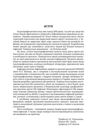 ВСТУП
Iмунопрофілактика існує вже понад 200 років, і за цей час людство
нічого більш ефективного у боротьбі з інфекційними хворобами не ви-
найшло. Завдяки вакцинації на Землі зникла натуральна віспа, багато
територій очистилися від циркуляції дикого вірусу поліомієліту, у За-
хідній півкулі не циркулює вірус кору, вдалося взяти під контроль ін-
фекції, які періодично спричинювали спалахи й епідемії. Розроблення
нових вакцин дає можливість захистити людей від більшої кількості
інфекцій. Універсальна вакцинація – це безпека нації!
На жаль, успіхи імунопрофілактики можуть іноді діяти проти неї.
Населення, яке вже не бачить страшних епідемій, починає сумніватися
в необхідності щеплень. Піднімається хвиля антивакцинальної кампа-
нії, до якої приєднуються засоби масової інформації. Медичні праців-
ники не завжди можуть протидіяти цій кампанії через брак знань щодо
імунопрофілактики, оскільки необхідної літератури, присвяченої цим
питанням, дуже мало в Україні.
Кафедра дитячих інфекційних хвороб та дитячої імунології НМАПО
імені П.Л. Шупика, яка є опорною в післядипломній медичній освіті
з однойменних спеціальностей, має великий досвід викладання основ
імунопрофілактики лікарям і лікарям-інтернам. Автори посібника бе-
руть участь в організації вакцинального процесу в Україні, мають власні
наукові розробки, присвячені цій проблемі. Зокрема популяційні дослі-
дження частоти Hib-менінгітів у дітей, які мешкають у місті Києві, дали
змогу обґрунтувати введення в Національний календар профілактич-
них щеплень проти Hib-інфекції. Моніторинг ефективності Hib-вакци-
нації показав зниження ризику тяжких (рентгенологічно підтвердже-
них) пневмоній на 46,6% і смертності від інвазивних інфекцій (пневмо-
нія, менінгіт, септицемія) у дітей першого року життя майже у 2 рази.
У посібнику наведено сучасні дані щодо імунопрофілактики ін-
фекційних хвороб, організації вакцинального процесу, описано важ-
ливість комунікації з різними групами населення, а також із медичною
спільнотою.
Мета посібника – поповнити знання лікарів щодо імунопрофілак-
тики інфекцій. У ньому лікарі знайдуть багато відповідей на запитання,
які виникають на практиці.
Професор Л.I. Чернишова,
доцент Ф.I. Лапій,
професор А.П. Волоха
 