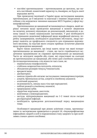 IМУНОПРОФІЛАКТИКА ІНФЕКЦІЙНИХ ХВОРОБ
90
• постійні протипоказання – протипоказання до щеплень, що ма-
ють постійний, пожиттєвий характер та, ймовірно, не будуть зняті
впродовж життя.
При проведенні імунізації в Україні щодо застосування вакцини,
протипоказань до її введення та взаємодії з іншими лікарськими за-
собами слід керуватися чинними наказами МОЗ України у сфері іму-
нопрофілактики.
Протипоказання до вакцинації встановлюються лікарем, який ви-
рішує питання щодо проведення вакцинації в момент звернення
по медичну допомогу відповідно до рекомендацій, викладених в да-
ному наказі та інших національних настановах. У разі необхідності
для отримання додаткової інформації щодо верифікації діагнозу, пе-
ребігу захворювання, необхідності додаткових обстежень, лікар ске-
ровує пацієнта до профільного спеціаліста для отримання відповід-
ного висновку, на підставі якого згодом приймає остаточне рішення
щодо проведення вакцинації.
Варто також зазначити, що іноді мають місце так звані псевдо-
протипоказання до вакцинації – стани, що часто сприймаються ме-
дичними працівниками як справжні протипоказання до вакцинації.
Часто це неіснуючі хвороби або стани, які спростовані на сьогодні
як протипоказання до вакцинації, або певні дані сімейного анамнезу.
До псевдопротипоказань слід віднести такі стани, як:
–
– перинатальна енцефалопатія;
–
– стабільна неврологічна патологія, епілепсія;
–
– збільшення розмірів тимуса/тимомегалія;
–
– вроджені вади;
–
– дисбактеріоз;
–
– замісна терапія або місцеве застосування глюкокортикостероїдів;
–
– алергія, бронхіальна астма, алергія в сімейному анамнезі;
–
– атопічний дерматит;
–
– недоношеність, низька маса тіла при народженні;
–
– побічні реакції в сімейному анамнезі;
–
– прорізування зубів;
–
– хірургічне втручання, анестезія;
–
– жовтяниця у новонароджених;
–
– застуда, відтермінування вакцинації на 1–2 тижні після гострої
респіраторної інфекції;
–
– необхідність проведення дегельментизації перед вакцинацією
тощо.
Особливості вакцинації при різних клінічних станах, протипока-
зання та застереження приводяться в розділі 1.6. «Iмунопрофілактика
інфекційних хвороб в осіб із порушеннями стану здоров’я та при особ-
ливих станах» даного посібника.
 