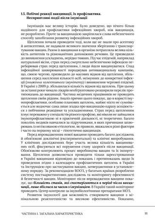 ЧАСТИНА 1. ЗАГАЛЬНА ХАРАКТЕРИСТИКА 91
1.5. 
Побічні реакції вакцинації, їх профілактика.
Несприятливі події після імунізації
Iмунізація має велику історію. Було доведено, що нічого більш
надійного для профілактики інфекційних хвороб, ніж вакцинація,
не розроблено. Проте за вакцинацією закріпилася слава небезпечного
способу запобігання розвитку інфекційних хвороб.
Щеплення почали проводити тоді, коли ще не знали про асептику
й антисептики, не надавали великого значення зберіганню і транспор-
туванню вакцин. Разом із вакцинами в організм потрапляла велика кіль-
кість антигенів та різноманітних допоміжних речовин. Це призводило
до виникнення ускладнень, нерідко тяжких. Під час епідемій, наприклад
натуральної віспи, страх перед смертельно небезпечною інфекцією пе-
реборював страх перед щепленням, і люди йшли вакцинуватися. Спад
інфекційної захворюваності породжував антивакцинальну кампанію,
що, своєю чергою, призводило до масових відмов від щеплення, збіль-
шення серед населення кількості осіб, неімунних до конкретної інфек-
ції (зниження колективного імунітету) і виникнення чергової епідемії.
В Україні з 2009 р. збільшилася кількість відмов від щеплень. При цьому
за останні роки чимало лікарів необґрунтовано розширили перелік про-
типоказань до вакцинації. Частина медичних працівників не проводить
щеплення своїм рідним. Аналіз причин цього показує, що в користі іму-
нопрофілактики, особливо планових щеплень, майже ніхто не сумніва-
ється але водночас сама лише згадка про вакцинацію одразу асоціюєть-
ся з побічними реакціями та ускладненнями. Страх перед щепленням
існує переважно у спеціалістів різного профілю, які ніколи не займалися
імунопрофілактикою ні в практичній діяльності, ні теоретично. Багато
поколінь медиків навчалися за підручниками, в яких причинами захво-
рювань із нез’ясованою етіологією, як правило, вважалися різні фактори
і часто на першому місці – гіпотетично вакцинація.
Перед впровадженням нової вакцини проводять багато досліджень
й обов’язкові доклінічні (експериментальні) та клінічні випробування.
У клінічних дослідженнях бере участь велика кількість вакцинова-
них осіб, фіксуються всі порушення стану здоров’я після вакцинації.
Обов’язково контролюють процес виробництва вакцин та їх імпорту-
вання. Щеплення дозволяється проводити тільки зареєстрованими
в Україні вакцинами відповідно до показань і протипоказань щодо їх
проведення згідно з календарем профілактичних щеплень в Україні
та Iнструкцією про застосування вакцин, затвердженими в установле-
ному порядку. За рекомендацією ВООЗ, у багатьох країнах розроблено
систему постмаркетингових досліджень та моніторингу ефективності
й безпечності вакцин. Моніторинг після впровадження вакцини пока-
зує, що більшість станів, які спостерігаються в період після вакци-
нації, лише збіглися за часом з імунізацією. В Україні такий моніторинг
проводить Центр контролю за імунобіологічними препаратами МОЗ.
Розвиток імунології дав можливість створювати вакцини з мі-
німальною реактогенністю та високою ефективністю. Показано,
 