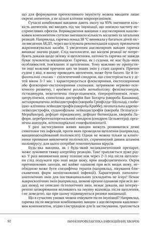 IМУНОПРОФІЛАКТИКА ІНФЕКЦІЙНИХ ХВОРОБ
92
що для формування протективного імунітету можна вводити лише
окремі антигени, а не цільні клітини мікроорганізмів.
Сучасні комбіновані вакцини дають змогу на 95% зменшити кіль-
кість антигенів, які вводять під час імунізації, що знизило частоту не-
сприятливих ефектів. Впровадження вакцини з ацелюлярним кашлю-
ковим компонентом суттєво зменшило кількість місцевих та загальних
реакцій. Наприклад, гарячка понад 38 °С виникала у багатьох дітей піс-
ля введення АКДП, через що існувала рекомендація одразу призначати
жарознижувальні засоби. З уведенням ацелюлярних вакцин гарячка
виникає значно рідше. Слід наголосити, що місцеві реакції не потре-
бують доказів щодо зв’язку зі щепленням, натомість гарячка не завжди
буває зумовлена вакцинацією. Гарячка, як і судоми, не має будь-яких
особливостей, пов’язаних зі щепленням. Тому важливо не пропусти-
ти інші можливі причини цих чи інших змін у стані здоров’я. Причин
судом у віці, в якому проводять щеплення, може бути багато. Це й ін-
фантильні спазми – епілептичний синдром, що спостерігається у ді-
тей віком 3–7 міс. і характеризується флексорними, екстензорними
або флексорно-екстензорними спазмами, затримкою нервово-пси-
хічного розвитку, і вроджені розлади метаболізму: фенілкетонурія,
гістидинурія, некетотична гіпергліцинемія, гіперорнітинемія, гемо-
цитрулінемія, спонгіозна дистрофія Ван Богарта (хвороба Канавана),
метахроматична лейкодистрофія (хвороба Грінфілда–Шольца), глобо-
їдно-клітинна лейкодистрофія (хвороба Краббе), неонатальна адрено-
лейкодистрофія, суданофільна лейкодистрофія (хвороба Пеліцеуса–
Мерцбахера), дефіцит піридоксину, дефіцит біотинідази, хвороба Ла-
фори, цереброгепаторенальний синдром (синдром Цельвегера), орга-
нічна ацидурія, мітохондріальні енцефаломіопатії.
У разі застосування живих вакцин можуть розвиватися деякі
симптоми тих інфекцій, проти яких проводили щеплення (наприклад,
вакциноасоційований поліомієліт). Однак не можна тільки за клініч-
ними проявами виключити поліомієліт, спричинений диким штамом
поліовірусу; для цього потрібне генотипування вірусів.
Будь-яка вакцина, як і будь-який медикаментозний препарат,
може зумовити тяжку алергійну реакцію. Таке трапляється дуже рід-
ко. У разі виникнення шоку пізніше ніж через 2–3 год після щеплен-
ня слід подумати про інші види шоку, крім анафілактичного. Окрім
протишокових заходів, які майже однакові при всіх видах шоку, не-
обхідною може бути специфічна терапія (наприклад, лікування бли-
скавичних форм менінгококової інфекції). Характерних патолого-
анатомічних змін для поствакцинальних ускладнень не існує! Немає
макроскопічних змін (наприклад, шокові органи однакові при всіх ви-
дах шоку), не описано гістологічних змін, немає доказів, що інтерку-
рентні захворювання впливають на імунну відповідь після щеплення,
і не доведено, що при цьому підвищуються ризики вакцинації.
Що в сучасних умовах можна очікувати після імунізації? Наприклад,
гарячка після введення комбінованих вакцин з ацелюлярним кашлюко-
вим компонентом, згідно з інструкцією для їх застосування, трапляється
 