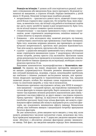 IМУНОПРОФІЛАКТИКА ІНФЕКЦІЙНИХ ХВОРОБ
98
Реакція на ін’єкцію. У деяких осіб спостерігаються реакції, пов’я-
зані з очікуванням або введенням будь-якого препарату. Ці реакції зу-
мовлені не вакциною, а страхом ін’єкцій. Нерідко виникають у дітей
віком 11–18 років. Можливі чотири види подібних реакцій:
• непритомність – трапляється доволі часто, зазвичай тільки серед
дітей більш старшого віку і дорослих. Не потребує будь-яких втру-
чань, за винятком того, що ін’єкції слід робити в положенні сидячи
(це дасть змогу запобігти травмі в разі непритомності). Крім того,
після ін’єкції пацієнт повинен трохи полежати;
• гіпервентиляція – є наслідком тривожного стану у зв’язку з імуні-
зацією, може спричинити запаморочення, оніміння нижньої ча-
стини обличчя та верхніх кінцівок;
• блювання – діти молодшого віку зазвичай реагують по-іншому,
і найчастішим симптомом при тривожному стані буває блювання.
Крім того, можлива затримка дихання, яка призводить до корот-
кочасної непритомності, протягом якої дихання відновлюється.
Такі діти можуть кричати, пручатися або тікати;
• судоми – у рідкісних випадках тривожний стан у зв’язку з ін’єкцією
може спричинити виникнення судом. У додатковому обстеженні
немає потреби, дитину просто слід заспокоїти. Щеплення таким
дітям рекомендується проводити в положенні сидячи або лежачи.
Щоб запобігти тяжким травмам після імунізації, необхідне спосте-
реження протягом 15 хв.
Важливим компонентом імунопрофілактики є безпечність вак-
цинації. На відміну від інших лікарських препаратів, використан-
ня вакцин супроводжується більшим ризиком виникнення кризо-
вих ситуацій (наприклад, недовіра, страхи, комунікаційні проблеми),
що пов’язано з іншими умовами застосування вакцин, ніж призна-
чення лікарських препаратів із терапевтичною метою. Так, вакцини
зазвичай уводять особам без видимих ознак порушення загального
стану та симптомів хвороби, у тому числі немовлятам.
–
– Визначення причинно-наслідкового зв’язку між НППI й конкрет-
ною вакциною – складний процес, що передбачає оцінювання ба-
гатьох факторів та певних критеріїв. Варто зазначити, що під при-
чинно-наслідковим зв’язком розуміють взаємозв’язок двох явищ –
причини і наслідку (ефекту), де друге явище є наслідком першого.
Пряма причина – фактор, за відсутності якого ефект не виникає
(необхідна причина). Iноді існує кілька факторів, які можуть спро-
вокувати ефект (явище) або можуть відігравати роль супутніх фак-
торів, що зумовлюють виникнення ефекту (явища). Визначення
зв’язку між побічним явищем і вакцинацією потребує врахування
багатьох факторів.
Як уже зазначалося, дітям вакцини часто вводять у тому віці, коли
можуть розвинутися численні патологічні стани, незалежно від того,
була проведена вакцинація чи ні. У дорослих уведення вакцини також
може збігатися з абсолютно різними факторами ризику виникнен-
ня явища. Той факт, що введення вакцини передує його виникненню,
 