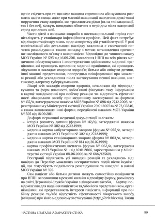 ЧАСТИНА 1. ЗАГАЛЬНА ХАРАКТЕРИСТИКА 99
ще не свідчить про те, що саме вакцина спричинила або зумовила роз-
виток цього явища, адже при масовій вакцинації населення деякі тяжкі
порушення стану здоров’я, що трапляються рідко (як на тлі вакцинації,
так і без неї), можуть випадково збігатися з періодом після вакцинації
серед щеплених осіб.
Часто дітей з ознаками хвороби в поствакцинальний період гос-
піталізують у стаціонари інфекційного профілю. Цей факт потребує
від лікаря стаціонару знань щодо алгоритму дій у такій ситуації. У разі
госпіталізації або летального наслідку важливим є своєчасний по-
чаток розслідування такого випадку з метою встановлення причин-
но-наслідкового зв’язку з вакцинацією. Відповідно до чинного наказу
МОЗ України № 595 від 16.09.2011, виявлення НППI на всіх рівнях ме-
дичного обслуговування і спостереження здійснюють: медичні пра-
цівники, які проводять щеплення; медичні працівники, які проводять
лікування в закладах охорони здоров’я; батьки або опікуни дитини,
інші законні представники, попередньо поінформовані про можли-
ві реакції або ускладнення після застосування певної вакцини, ана-
токсину, алергену туберкульозного.
Лікарі всіх закладів охорони здоров’я, незалежно від підпоряд-
кування та форм власності, зобов’язані фіксувати таку інформацію
в картці-повідомленні про побічну реакцію чи відсутність ефектив-
ності лікарського засобу при медичному застосуванні за формою
№ 137/о, затвердженою наказом МОЗ України № 898 від 27.12.2006, за-
реєстрованим у Міністерстві юстиції України 29.01.2007 за № 73/13340,
а також заповнювати інші форми, передбачені наказом МОЗ України
№ 595 від 16.09.2011.
До форм первинної медичної документації належать:
–
– історія розвитку дитини (форма № 112/о), затверджена наказом
МОЗ України № 302 від 27.12.1999;
–
– медична картка амбулаторного хворого (форма № 025/о, затвер-
джена наказом МОЗ України № 302 від 27.12.1999);
–
– медична картка стаціонарного хворого (форма № 003/о, затвер-
джена наказом МОЗ України № 184 від 26.07.1999);
–
– картка профілактичних щеплень (форма № 063/о, затверджена
наказом МОЗ України № 1 від 10.01.2006, зареєстрованим у Мініс-
терстві юстиції України 08.06.2006 за № 686/12560).
Реєстрації підлягають усі випадки реакцій та ускладнень від-
повідно до Переліку можливих несприятливих подій після імуніза-
ції, що потребують подальшого розслідування та наведені в наказі
МОЗ України № 595.
Сам пацієнт або батьки дитини можуть самостійно повідомити
про НППI, заповнивши в режимі онлайн відповідну форму, розміщену
на сайті Державної служби України з лікарських засобів, – Картку-по-
відомлення для надання пацієнтом та/або його представником, орга-
нізаціями, які представляють інтереси пацієнтів, інформації про по-
бічну реакцію та/або відсутність ефективності лікарського засобу
(вакцини) при його медичному застосуванні (http:/
/drlz.kiev.ua). Такий
 