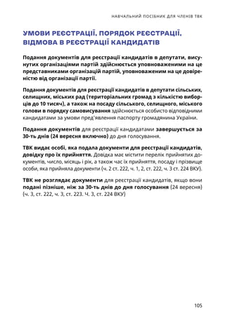 НАВЧАЛЬНИЙ ПОСІБНИК ДЛЯ ЧЛЕНІВ ТВК
105
УМОВИ РЕЄСТРАЦІЇ, ПОРЯДОК РЕЄСТРАЦІЇ,
ВІДМОВА В РЕЄСТРАЦІЇ КАНДИДАТІВ
Подання документів для реєстрації кандидатів в депутати, вису-
нутих організаціями партій здійснюється уповноваженими на це
представниками організацій партій, уповноваженим на це довіре-
ністю від організації партії.
Подання документів для реєстрації кандидатів в депутати сільських,
селищних, міських рад (територіальних громад з кількістю вибор-
ців до 10 тисяч), а також на посаду сільського, селищного, міського
голови в порядку самовисування здійснюється особисто відповідними
кандидатами за умови пред’явлення паспорту громадянина України.
Подання документів для реєстрації кандидатами завершується за
30-ть днів (24 вересня включно) до дня голосування.
ТВК видає особі, яка подала документи для реєстрації кандидатів,
довідку про їх прийняття. Довідка має містити перелік прийнятих до-
кументів, число, місяць і рік, а також час їх прийняття, посаду і прізвище
особи, яка прийняла документи (ч. 2 ст. 222, ч. 1, 2, ст. 222, ч. 3 ст. 224 ВКУ).
ТВК не розглядає документи для реєстрації кандидатів, якщо вони
подані пізніше, ніж за 30-ть днів до дня голосування (24 вересня)
(ч. 3, ст. 222, ч. 3, ст. 223. Ч. 3, ст. 224 ВКУ)
 