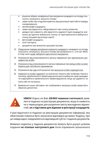 НАВЧАЛЬНИЙ ПОСІБНИК ДЛЯ ЧЛЕНІВ ТВК
113
	● рішення зборів, конференції про висування кандидата на посаду сіль-
ського, селищного, міського голови;
	● заяви особи про згоду балотуватись від організації партії або в порядку
самовисування;
	● автобіографії кандидата;
	● заяви про відсутність заборгованості про сплату аліментів;
	● довідки про наявність або відсутність судимості (для кандидатів, вне-
сених до єдиного виборчого списку та територіального виборчого
списку місцевої організації партії)
	● фотографії кандидата;
	● копії паспорта;
	● документа про внесення грошової застави.
2)	 Порушення порядку висування окремого кандидата, кандидата на посаду
сільського, селищного, міського голови (встановленого ст. 216–221 ВКУ),
в тому числі щодо заборони одночасного висування.
3)	 Отримання від уповноваженого органу інформації про припинення гро-
мадянства особи.
4)	 Отримання від уповноваженого органу інформації про виїзд особи за межі
України для постійного проживання.
5)	 Отримання від суду копії рішення про визнання особи недієздатною.
6)	 Наявності в особи судимості за вчинення тяжкого або особливо тяжкого
злочину, кримінального правопорушення проти виборчих прав громадян
чи корупційного кримінального правопорушення, якщо ця судимість не
знята або не погашена.
7)	 Виявлення інших обставин, які позбавляють висунуту особу права бути
обраною депутатом.
УВАГА! Згідно з ч. 3 ст. 230 ВКУ помилки і неточності, вияв-
лені в поданих на реєстрацію документах, якщо їх наявність
не є перешкодою для розуміння змісту викладених відомо-
стей, не є підставою для відмови в реєстрації кандидатів.
У разі відсутності в поданих на реєстрацію документах інформації, яка
обов'язково повинна бути зазначена відповідно до вимог Кодексу, про
це невідкладно повідомляється відповідний суб'єкт подання документів.
Виявлені недоліки у поданих документах можуть бути усунуті шляхом
подання не пізніше наступного дня після отримання зазначеного
 