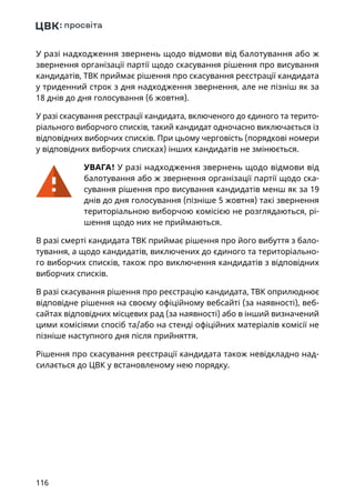 116
У разі надходження звернень щодо відмови від балотування або ж
звернення організації партії щодо скасування рішення про висування
кандидатів, ТВК приймає рішення про скасування реєстрації кандидата
у триденний строк з дня надходження звернення, але не пізніш як за
18 днів до дня голосування (6 жовтня).
У разі скасування реєстрації кандидата, включеного до єдиного та терито-
ріального виборчого списків, такий кандидат одночасно виключається із
відповідних виборчих списків. При цьому черговість (порядкові номери
у відповідних виборчих списках) інших кандидатів не змінюється.
УВАГА! У разі надходження звернень щодо відмови від
балотування або ж звернення організації партії щодо ска-
сування рішення про висування кандидатів менш як за 19
днів до дня голосування (пізніше 5 жовтня) такі звернення
територіальною виборчою комісією не розглядаються, рі-
шення щодо них не приймаються.
В разі смерті кандидата ТВК приймає рішення про його вибуття з бало-
тування, а щодо кандидатів, виключених до єдиного та територіально-
го виборчих списків, також про виключення кандидатів з відповідних
виборчих списків.
В разі скасування рішення про реєстрацію кандидата, ТВК оприлюднює
відповідне рішення на своєму офіційному вебсайті (за наявності), веб-
сайтах відповідних місцевих рад (за наявності) або в інший визначений
цими комісіями спосіб та/або на стенді офіційних матеріалів комісії не
пізніше наступного дня після прийняття.
Рішення про скасування реєстрації кандидата також невідкладно над-
силається до ЦВК у встановленому нею порядку.
 