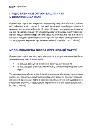 118
ПРЕДСТАВНИКИ ОРГАНІЗАЦІЇ ПАРТІЇ
У ВИБОРЧИЙ КОМІСІЇ
Організація партії, яка висунула кандидатів у депутати обласної, район-
ної, районної у місті, міської, сільської, селищної ради (територіальної
громади з кількістю виборців 10 тисяч і більше) має право делегувати
одного представника до ТВК з правом дорадчого голосу, який уповнова-
жений представляти інтереси організації партії у ТВК під час виборчого
процесу. Кандидатура представника організації партії у виборчій комісії
затверджується керівним органом організації партії (ч. 1 ст. 236 ВКУ).
УПОВНОВАЖЕНА ОСОБА ОРГАНІЗАЦІЇ ПАРТІЇ
Організація партії, яка висунула кандидатів у депутати в єдиному бага-
томандатному окрузі, може мати
	● не більше двох уповноважених осіб у цьому окрузі та
	● не більше двох уповноважених осіб у кожному територіальному
окрузі.
Уповноважена особа організації партії представляє відповідну організацію
партії і не є самостійним суб’єктом виборчого процесу. Список уповнова-
жених осіб організації партії з обов’язковим зазначенням відповідного
виборчого округу затверджується керівним органом організації партії.
(ч. 5 ст. 236 ВКУ).
 