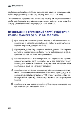 122
особою організації партії. Копія відповідного рішення невідкладно ви-
дається представнику організації партії у ВК (ч. 11 ст. 236 ВКУ).
Повноваження представника організації партії у ВК чи уповноваженої
особи партії вважаються припиненими також з моменту втрати партією
статусу суб’єкта виборчого процесу (ч. 12 ст. 236 ВКУ).
ПРЕДСТАВНИК ОРГАНІЗАЦІЇ ПАРТІЇ У ВИБОРЧІЙ
КОМІСІЇ МАЄ ПРАВО (Ч. 13 СТ. 236 ВКУ):
1)	 бути присутнім на всіх засіданнях ВК під час обговорення питань,
пов'язаних із відповідними виборами, та брати участь у їх обго-
воренні з правом дорадчого голосу;
2)	 отримувати до початку засідання порядок денний та матеріали
до питань порядку денного, брати участь в обговоренні, вносити
пропозиції щодо рішення виборчої комісії;
3)	 ознайомлюватися із змістом протоколів засідань ВК та її рішен-
нями, отримувати копії таких рішень. У разі своєї відсутності
на засіданні ознайомлюватися з документами, на підставі яких
приймалися рішення на такому засіданні;
4)	 ознайомлюватися з протоколами, телефонограмами, факсогра-
мами та іншими офіційними повідомленнями, що надходять до
виборчої комісії від відповідних ТВК, у тому числі про підсумки
голосування в єдиному багатомандатному та ТВО, отримувати
їх копії;
5)	 реалізовувати інші права, передбачені Кодексом для представника
організації партії у виборчій комісії.
 