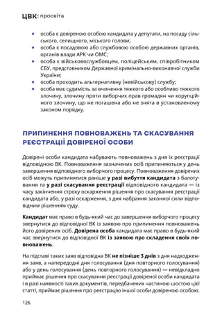 126
	● особа є довіреною особою кандидата у депутати, на посаду сіль-
ського, селищного, міського голови;
	● особа є посадовою або службовою особою державних органів,
органів влади АРК чи ОМС;
	● особа є військовослужбовцем, поліцейським, співробітником
СБУ, представником Державної кримінально-виконавчої служби
України;
	● особа проходить альтернативну (невійськову) службу;
	● особа має судимість за вчинення тяжкого або особливо тяжкого
злочину, злочину проти виборчих прав громадян чи корупцій-
ного злочину, що не погашена або не знята в установленому
законом порядку.
ПРИПИНЕННЯ ПОВНОВАЖЕНЬ ТА СКАСУВАННЯ
РЕЄСТРАЦІЇ ДОВІРЕНОЇ ОСОБИ
Довірені особи кандидата набувають повноважень з дня їх реєстрації
відповідною ВК. Повноваження зазначених осіб припиняються у день
завершення відповідного виборчого процесу. Повноваження довірених
осіб можуть припинятися раніше у разі вибуття кандидата з балоту-
вання та у разі скасування реєстрації відповідного кандидата — із
часу закінчення строку оскарження рішення про скасування реєстрації
кандидата або, у разі оскарження, з дня набрання законної сили відпо-
відним рішенням суду.
Кандидат має право в будь-який час до завершення виборчого процесу
звернутися до відповідної ВК із заявою про припинення повноважень
його довірених осіб. Довірена особа кандидата має право в будь-який
час звернутися до відповідної ВК із заявою про складення своїх по-
вноважень.
На підставі таких заяв відповідна ВК не пізніше 3 днів з дня надходжен-
ня заяв, а напередодні дня голосування (дня повторного голосування)
або у день голосування (день повторного голосування) — невідкладно
приймає рішення про скасування реєстрації довіреної особи кандидата
і в разі наявності таких документів, передбачених частиною шостою цієї
статті, приймає рішення про реєстрацію іншої особи довіреною особою.
 