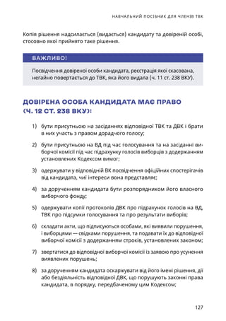 НАВЧАЛЬНИЙ ПОСІБНИК ДЛЯ ЧЛЕНІВ ТВК
127
Копія рішення надсилається (видається) кандидату та довіреній особі,
стосовно якої прийнято таке рішення.
ДОВІРЕНА ОСОБА КАНДИДАТА МАЄ ПРАВО
(Ч. 12 СТ. 238 ВКУ):
1)	 бути присутньою на засіданнях відповідної ТВК та ДВК і брати
в них участь з правом дорадчого голосу;
2)	 бути присутньою на ВД під час голосування та на засіданні ви-
борчої комісії під час підрахунку голосів виборців з додержанням
установлених Кодексом вимог;
3)	 одержувати у відповідній ВК посвідчення офіційних спостерігачів
від кандидата, чиї інтереси вона представляє;
4)	 за дорученням кандидата бути розпорядником його власного
виборчого фонду;
5)	 одержувати копії протоколів ДВК про підрахунок голосів на ВД,
ТВК про підсумки голосування та про результати виборів;
6)	 складати акти, що підписуються особами, які виявили порушення,
і виборцями — свідками порушення, та подавати їх до відповідної
виборчої комісії з додержанням строків, установлених законом;
7)	 звертатися до відповідної виборчої комісії із заявою про усунення
виявлених порушень;
8)	 за дорученням кандидата оскаржувати від його імені рішення, дії
або бездіяльність відповідної ДВК, що порушують законні права
кандидата, в порядку, передбаченому цим Кодексом;
Посвідчення довіреної особи кандидата, реєстрація якої скасована,
негайно повертається до ТВК, яка його видала (ч. 11 ст. 238 ВКУ).
ВАЖЛИВО!
 