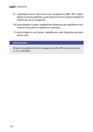 128
9)	 підписувати акти, протоколи, що складаються ДВК, ТВК з відпо-
відних місцевих виборів, у разі присутності на засіданні виборчої
комісії під час їх складання;
10)	реалізовувати права, передбачені Кодексом для офіційного спо-
стерігача від суб'єкта виборчого процесу;
11)	реалізовувати інші права, передбачені цим Кодексом для дові-
рених осіб.
Втручання довіреної особи кандидата в роботу ВК не допускається
(ч.13 ст.238 ВКУ).
ВАЖЛИВО!
 