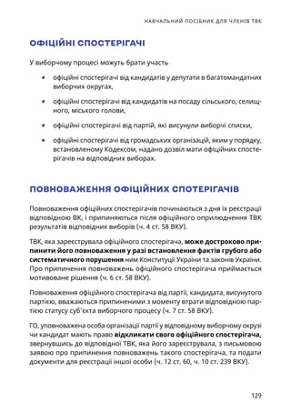 НАВЧАЛЬНИЙ ПОСІБНИК ДЛЯ ЧЛЕНІВ ТВК
129
ОФІЦІЙНІ СПОСТЕРІГАЧІ
У виборчому процесі можуть брати участь
	● офіційні спостерігачі від кандидатів у депутати в багатомандатних
виборчих округах,
	● офіційні спостерігачі від кандидатів на посаду сільського, селищ-
ного, міського голови,
	● офіційні спостерігачі від партій, які висунули виборчі списки,
	● офіційні спостерігачі від громадських організацій, яким у порядку,
встановленому Кодексом, надано дозвіл мати офіційних спосте-
рігачів на відповідних виборах.
ПОВНОВАЖЕННЯ ОФІЦІЙНИХ СПОТЕРІГАЧІВ
Повноваження офіційних спостерігачів починаються з дня їх реєстрації
відповідною ВК, і припиняються після офіційного оприлюднення ТВК
результатів відповідних виборів (ч. 4 ст. 58 ВКУ).
ТВК, яка зареєструвала офіційного спостерігача, може достроково при-
пинити його повноваження у разі встановлення фактів грубого або
систематичного порушення ним Конституції України та законів України.
Про припинення повноважень офіційного спостерігача приймається
мотивоване рішення (ч. 6 ст. 58 ВКУ).
Повноваження офіційного спостерігача від партії, кандидата, висунутого
партією, вважаються припиненими з моменту втрати відповідною пар-
тією статусу суб’єкта виборчого процесу (ч. 7 ст. 58 ВКУ).
ГО, уповноважена особа організації партії у відповідному виборчому окрузі
чи кандидат мають право відкликати свого офіційного спостерігача,
звернувшись до відповідної ТВК, яка його зареєструвала, з письмовою
заявою про припинення повноважень такого спостерігача, та подати
документи для реєстрації іншої особи (ч. 12 ст. 60, ч. 10 ст. 239 ВКУ).
 