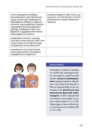 НАВЧАЛЬНИЙ ПОСІБНИК ДЛЯ ЧЛЕНІВ ТВК
135
після проведення виборів
висловлювати свої пропозиції
щодо організації проведення
відповідних виборів та вдоско-
налення законодавства України
з урахуванням міжнародного
досвіду, проводити прес-кон-
ференції з додержанням вимог
законодавства України
використовувати свій статус у ді-
яльності, не пов’язаній із спосте-
реженням за ходом виборчого
процесу
утворювати разом з іншими
спостерігачами від ІД та МО тим-
часові групи спостерігачів для
координації їхньої діяльності
отримувати копії протоколів,
інших документів у випадках,
передбачених Кодексом
Громадяни України, іноземці
чи особи без громадянства,
які володіють українською
мовою, можуть супроводжу-
вати акредитованих офіцій-
них спостерігачів від ІД та
МО на території ВД та під час
засідань ВК виключно для
виконання функцій пере-
кладача. Кожен офіційний
спостерігач має право на од-
ного перекладача (ч.2 ст.59).
Перекладачі також зобов’яза-
ні не втручатися в роботу ВК
(ч.10 ст.59).
ВАЖЛИВО!
СЛОВНИК
ОКРЕМА ДУМКА
 