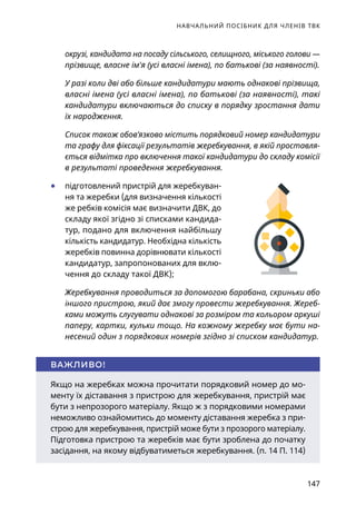 НАВЧАЛЬНИЙ ПОСІБНИК ДЛЯ ЧЛЕНІВ ТВК
147
окрузі, кандидата на посаду сільського, селищного, міського голови —
прізвище, власне ім'я (усі власні імена), по батькові (за наявності).
У разі коли дві або більше кандидатури мають однакові прізвища,
власні імена (усі власні імена), по батькові (за наявності), такі
кандидатури включаються до списку в порядку зростання дати
їх народження.
Список також обов’язково містить порядковий номер кандидатури
та графу для фіксації результатів жеребкування, в якій проставля-
ється відмітка про включення такої кандидатури до складу комісії
в результаті проведення жеребкування.
	● підготовлений пристрій для жеребкуван-
ня та жеребки (для визначення кількості
же ребків комісія має визначити ДВК, до
складу якої згідно зі списками кандида-
тур, подано для включення найбільшу
кількість кандидатур. Необхідна кількість
жеребків повинна дорівнювати кількості
кандидатур, запропонованих для вклю-
чення до складу такої ДВК);
Жеребкування проводиться за допомогою барабана, скриньки або
іншого пристрою, який дає змогу провести жеребкування. Жереб-
ками можуть слугувати однакові за розміром та кольором аркуші
паперу, картки, кульки тощо. На кожному жеребку має бути на-
несений один з порядкових номерів згідно зі списком кандидатур.
Якщо на жеребках можна прочитати порядковий номер до мо-
менту їх діставання з пристрою для жеребкування, пристрій має
бути з непрозорого матеріалу. Якщо ж з порядковими номерами
неможливо ознайомитись до моменту діставання жеребка з при-
строю для жеребкування, пристрій може бути з прозорого матеріалу.
Підготовка пристрою та жеребків має бути зроблена до початку
засідання, на якому відбуватиметься жеребкування. (п. 14 П. 114)
ВАЖЛИВО!
 