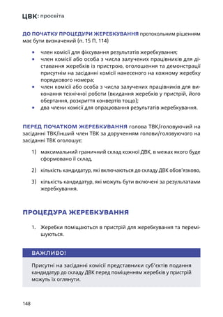 148
ДО ПОЧАТКУ ПРОЦЕДУРИ ЖЕРЕБКУВАННЯ протокольним рішенням
має бути визначений (п. 15 П. 114)
	● член комісії для фіксування результатів жеребкування;
	● член комісії або особа з числа залучених працівників для ді-
ставання жеребків із пристрою, оголошення та демонстрації
присутнім на засіданні комісії нанесеного на кожному жеребку
порядкового номера;
	● член комісії або особа з числа залучених працівників для ви-
конання технічної роботи (вкидання жеребків у пристрій, його
обертання, розкриття конвертів тощо);
	● два члени комісії для опрацювання результатів жеребкування.
ПЕРЕД ПОЧАТКОМ ЖЕРЕБКУВАННЯ голова ТВК/головуючий на
засіданні ТВК/інший член ТВК за дорученням голови/головуючого на
засіданні ТВК оголошує:
1)	 максимальний граничний склад кожної ДВК, в межах якого буде
сформовано її склад,
2)	 кількість кандидатур, які включаються до складу ДВК обов’язково,
3)	 кількість кандидатур, які можуть бути включені за результатами
жеребкування.
ПРОЦЕДУРА ЖЕРЕБКУВАННЯ
1.	 Жеребки поміщаються в пристрій для жеребкування та перемі-
шуються.
Присутні на засіданні комісії представники суб’єктів подання
кандидатур до складу ДВК перед поміщенням жеребків у пристрій
можуть їх оглянути.
ВАЖЛИВО!
 