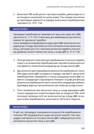 НАВЧАЛЬНИЙ ПОСІБНИК ДЛЯ ЧЛЕНІВ ТВК
149
2.	 Визначена ТВК особа дістає з пристрою жеребок, демонструючи та
оголошуючи нанесений на ньому номер. Такі номери заносяться
до відповідної відомості в порядку визначеної жеребкуванням
черговості (п. 16 П. 114).
3.	 Після діставання із пристрою для жеребкування останнього жеребка
згідно з установленою жеребкуванням черговістю визначається
послідовність включення кандидатур до складу кожної ДВК.
4.	 Два визначені для опрацювання результатів жеребкування члени
ТВК щодо кожної ДВК послідовно у порядку черговості, визначеній
жеребкуванням, перевіряють у списку кандидатур кожної ДВК на-
явність кандидатури з відповідним номером і в графі для фіксації
результатів жеребкування проти зазначеної кандидатури роблять
відповідну відмітку про включення цієї особи до складу комісії.
5.	 Після заповнення всіх вакантних місць у складі відповідної ДВК
список передається голові (головуючому на засіданні) ТВК, який
оголошує прізвища осіб, які включаються до складу ДВК за ре-
зультатами жеребкування, зазначаючи суб’єктів їх подання.
Процедура жеребкування проводиться один раз щодо всіх ДВК
одночасно (п. 17 П. 114). З пристрою для жеребкування дістаються
окремо по одному всі жеребки.
У разі проведення жеребкування щодо однієї ДВК визначення кан-
дидатур до її складу припиняється після заповнення всіх вакантних
місць у цій комісії, для чого з пристрою дістаються жеребки у кількості,
що дорівнює кількості вакантних місць у складі ДВК (п. 21 П. 114).
ВАЖЛИВО!
В цей час процедура опрацювання результатів жеребкування
членами ТВК продовжується щодо наступних комісій. Така про-
цедура повторюється стосовно кожної ДВК і завершується після
заповнення вакантних місць у всіх ДВК.
ВАЖЛИВО!
 