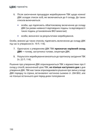 150
6.	 Після закінчення процедури жеребкування ТВК щодо кожної
ДВК складає список осіб, які включаються до її складу. До таких
списків включаються:
	● особи, що підлягають обов’язковому включенню до складу
ДВК (за умови наявності відповідних подань та відповідності
таких подань установленим ВКУ вимогам);
	● особи, визначені за результатами жеребкування.
Особи, внесені до таких списків, підлягають включенню до складу ДВК
під час їх утворення (п. 19 П. 114).
7.	 Одночасно з утворенням ДВК ТВК призначає керівний склад
ДВК — голову, заступника голови, секретаря ДВК.
8.	 Результати жеребкування вносяться до протоколу засідання ТВК
(п. 22 П. 114).
Рішення про утворення ДВК оприлюднюється ТВК з відомостями про її
склад у спосіб, визначений цією ТВК, не пізніше наступного дня з дня
утворення ДВК. ТВК має також оприлюднювати рішення про зміни у складі
ДВК порядку та строки, встановлені частиною сьомою ст. 204 ВКУ, але
не пізніше останнього дня перед днем голосування
 