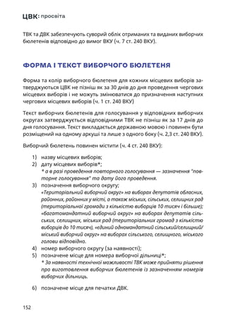 152
ТВК та ДВК забезпечують суворий облік отриманих та виданих виборчих
бюлетенів відповідно до вимог ВКУ (ч. 7 ст. 240 ВКУ).
ФОРМА І ТЕКСТ ВИБОРЧОГО БЮЛЕТЕНЯ
Форма та колір виборчого бюлетеня для кожних місцевих виборів за-
тверджуються ЦВК не пізніш як за 30 днів до дня проведення чергових
місцевих виборів і не можуть змінюватися до призначення наступних
чергових місцевих виборів (ч. 1 ст. 240 ВКУ)
Текст виборчих бюлетенів для голосування у відповідних виборчих
округах затверджується відповідними ТВК не пізніш як за 17 днів до
дня голосування. Текст викладається державною мовою і повинен бути
розміщений на одному аркуші та лише з одного боку (ч. 2,3 ст. 240 ВКУ).
Виборчий бюлетень повинен містити (ч. 4 ст. 240 ВКУ):
1)	 назву місцевих виборів;
2)	 дату місцевих виборів*;
* а в разі проведення повторного голосування — зазначення пов-
торне голосування та дату його проведення.
3)	 позначення виборчого округу;
«Територіальний виборчий округ» на виборах депутатів обласних,
районних, районних у місті, а також міських, сільських, селищних рад
(територіальної громади з кількістю виборців 10 тисяч і більше);
«багатомандатний виборчий округ» на виборах депутатів сіль-
ських, селищних, міських рад (територіальних громад з кількістю
виборців до 10 тисяч), «єдиний одномандатний сільський/селищний/
міський виборчий округ» на виборах сільського, селищного, міського
голови відповідно.
4)	 номер виборчого округу (за наявності);
5)	 позначене місце для номера виборчої дільниці*;
* За наявності технічної можливості ТВК може прийняти рішення
про виготовлення виборчих бюлетенів із зазначенням номерів
виборчих дільниць.
6)	 позначене місце для печатки ДВК.
 