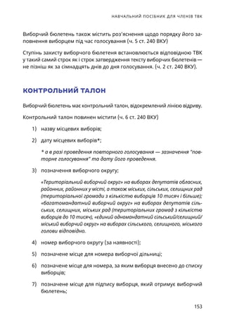 НАВЧАЛЬНИЙ ПОСІБНИК ДЛЯ ЧЛЕНІВ ТВК
153
Виборчий бюлетень також містить роз’яснення щодо порядку його за-
повнення виборцем під час голосування (ч. 5 ст. 240 ВКУ)
Ступінь захисту виборчого бюлетеня встановлюється відповідною ТВК
у такий самий строк як і строк затвердження тексту виборчих бюлетенів —
не пізніш як за сімнадцять днів до дня голосування. (ч. 2 ст. 240 ВКУ).
КОНТРОЛЬНИЙ ТАЛОН
Виборчий бюлетень має контрольний талон, відокремлений лінією відриву.
Контрольний талон повинен містити (ч. 6 ст. 240 ВКУ)
1)	 назву місцевих виборів;
2)	 дату місцевих виборів*;
* а в разі проведення повторного голосування — зазначення пов-
торне голосування та дату його проведення.
3)	 позначення виборчого округу;
«Територіальний виборчий округ» на виборах депутатів обласних,
районних, районних у місті, а також міських, сільських, селищних рад
(територіальної громади з кількістю виборців 10 тисяч і більше);
«багатомандатний виборчий округ» на виборах депутатів сіль-
ських, селищних, міських рад (територіальних громад з кількістю
виборців до 10 тисяч), «єдиний одномандатний сільський/селищний/
міський виборчий округ» на виборах сільського, селищного, міського
голови відповідно.
4)	 номер виборчого округу (за наявності);
5)	 позначене місце для номера виборчої дільниці;
6)	 позначене місце для номера, за яким виборця внесено до списку
виборців;
7)	 позначене місце для підпису виборця, який отримує виборчий
бюлетень;
 